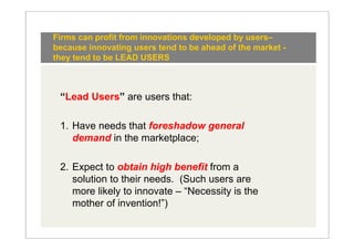 Firms can profit from innovations developed by users–
because innovating users tend to be ahead of the market -
they tend to be LEAD USERS



 “Lead Users” are users that:

 1. Have needs that foreshadow general
    demand in the marketplace;

 2. Expect to obtain high benefit from a
    solution to their needs. (Such users are
    more likely to innovate – “Necessity is the
    mother of invention!”)
 