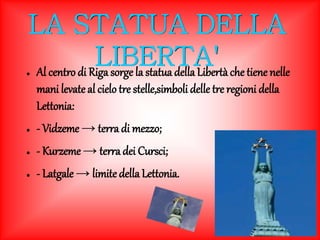 LA STATUA DELLA 
LIBERTA' 
● Al centro di Riga sorge la statua della Libertà che tiene nelle 
mani levate al cielo tre stelle,simboli delle tre regioni della 
Lettonia: 
● - Vidzeme → terra di mezzo; 
● - Kurzeme → terra dei Cursci; 
● - Latgale → limite della Lettonia. 
 