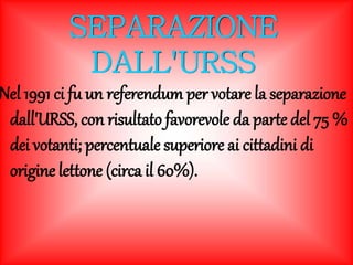 SEPARAZIONE 
DALL'URSS 
Nel 1991 ci fu un referendum per votare la separazione 
dall'URSS, con risultato favorevole da parte del 75 % 
dei votanti; percentuale superiore ai cittadini di 
origine lettone (circa il 60%). 
 
