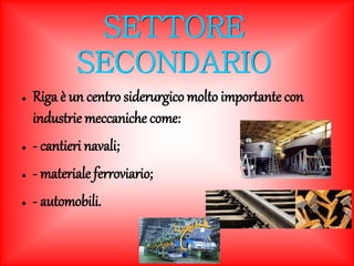 SETTORE 
SECONDARIO 
● Riga è un centro siderurgico molto importante con 
industrie meccaniche come: 
● - cantieri navali; 
● - materiale ferroviario; 
● - automobili. 
 