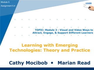 Learning with Emerging
Technologies: Theory and Practice
Cathy Mocibob  Marian Read
Module 5
Assignment 5.4
TOPIC: Module 3 - Visual and Video Ways to
Attract, Engage, & Support Different Learners
 