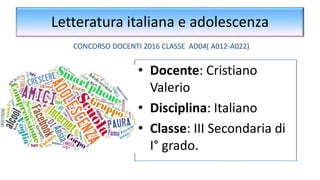 Letteratura italiana e adolescenza
• Docente: Cristiano
Valerio
• Disciplina: Italiano
• Classe: III Secondaria di
I° grado.
CONCORSO DOCENTI 2016 CLASSE AD04( A012-A022)
 