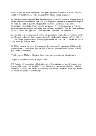 Face à la crise des dettes souveraines, vous jouez également la carte de la facilité, celle du
déficit et de l’endettement, contre les générations futures, contre la jeunesse.
Le plus pro-européen des quotidiens luxembourgeois est devenu en un tour de passe-passe le
terrain de jeu des souverainistes qui n’ont cure, ni pour les Institutions Européennes, ni pour
les règles du Traité, ni pour les indispensables disciplines communes d’une Union
Economique et Monétaire. Faut-il rappeler que depuis 1951, les communistes et l’extrême
droite ont systématiquement voté contre tous les Traités européens ? Tous les partis socialistes
les ont, à chaque fois, approuvés. Votes illégitimes, dites-vous, car manipulés ?
La communion de vos poussées de colères anti-européennes avec celles de l’extrême- droite
est effrayante : «Europa, dieses eiskalt auftretende bürokratische Monster » (A. S., 18.6.11)
….. « L’Europe prépare la ruine de notre pays» (Marine Le Pen, 28.4.13). Marine Le Pen ou
Alvin Sold: qui (mau)dit mieux ?
Le 26 juin, vous ne me verrez donc pas serrer les rangs avec les marchands d’illusions, les
manipulateurs et les censeurs. Sans me faire d’illusions, j’ose espérer qu’on verra de votre
part un brin d’autocritique.
Veuillez agréer, Madame, Monsieur, l’expression de mes sentiments très distingués.
Jacques F. Poos Esch-Alzette, le 13 juin 2013
P.S. Adeptes (je vous cite) de «débats citoyens» et de «polémiques», ayez le courage, cette
fois, de publier cette lettre OUVERTE avant l’événement. Vous vous affranchirez ainsi de
l’embarras d’inventer une histoire pour excuser mon absence, et éviterez à vos hauts invités
de devenir les témoins d’un mensonge.
 