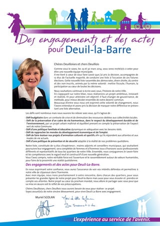 Chères Deuilloises et chers Deuillois
Comme vous le savez, les 23 et 30 mars 2014, vous serez invité(e)s à voter pour
élire une nouvelle équipe municipale.
Il me tient à cœur de vous faire savoir que j’ai pris la décision, accompagnée de
12 élus de l’actuelle majorité, de conduire une liste à l’occasion de ces futures
élections. Cette nouvelle liste rassemble des démocrates, divers droite, du centre
et des non-inscrits, animés par la même volonté : mettre l’écoute, l’humain, la
participation au cœur de toutes les décisions.
Nous souhaitons continuer à écrire avec vous, l’histoire de notre Ville.
En s’appuyant sur notre bilan, nous réaliserons un projet ambitieux, innovant
et réaliste. Et pour atteindre cet objectif, il faut changer de gouvernance, de
méthode, pour mieux décider ensemble de notre devenir commun.
Beaucoup d’entre vous nous ont exprimé cette volonté de changement, nous
l’avons entendue et avons pris la décision de marquer notre différence en présentant une liste alternative.
Les défis sont nombreux mais nous saurons les relever avec vous, qu’il s’agisse de :
- Défi budgétaire dans un contexte de crise et de diminution des ressources dédiées aux collectivités locales.
- Défi de la préservation d’un cadre de vie harmonieux, dans le respect du développement durable et de
l’environnement, par un projet urbain maîtrisé et équilibré prenant en compte la préservation de l’aspect
vert de notre Commune.
- Défi d’une politique familiale et éducative dynamique en adéquation avec les besoins réels.
- Défi de rapprocher les mondes du développement économique et de l’emploi.
- Défi de faire évoluer nos projets d’animation culturels et sportifs afin qu’ils répondent aux attentes et aux
modes de vie actuels.
- Défi d’une politique de prévention et de sécurité adaptée à la réalité de nos problèmes quotidiens.
Notre liste, constituée de 13 élus d’expérience ; maires adjoints et conseillers municipaux, qui souhaitent
poursuivre leur engagement, sera complétée de femmes et d’hommes issus d’horizons socio-professionnels
différents et représentatifs de tous les quartiers de notre Ville. Ensemble, nous conjuguerons le savoir-faire
et les compétences avec le regard neuf et constructif d’une nouvelle génération.
Vous l’avez compris, notre véritable force est l’ouverture et le rassemblement autour de valeurs humanistes,
pour faire de la proximité une réalité quotidienne.

Des engagements et des actes pour Deuil-La-Barre.

En nous exprimant votre confiance, vous aurez l’assurance de voir vos intérêts défendus et permettrez à
notre ville de s’épanouir dans l’harmonie.
Avec mon équipe, nous irons prochainement à votre rencontre, dans chacun des quartiers, pour vous
présenter les grandes lignes de notre projet pour Deuil-la-Barre mais aussi pour vous écouter et prendre en
compte vos attentes. Notre projet au cœur du prochain mandat, nous allons le partager avec vous pour que
sa mise en œuvre soit le reflet de vos préoccupations.
Chères Deuilloises, chers Deuillois nous aurons besoin de vous pour réaliser ce projet.
Soyez assuré(e)s de notre sincère dévouement, pour vivre Deuil-La-Barre avec engagement.

	

Muriel SCOLAN

L’expérience au service de l’avenir.

 