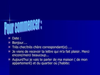 Date : Bonjour…. Très cher/très chère correspondant(e)….. Je viens de recevoir ta lettre qui m’a fait plaisir. Merci encore/merci beaucoup... Aujourd’hui je vais te parler de ma maison ( de mon appartement) et du quartier où j’habite: Pour commencer : 