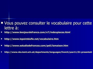 Vous pouvez consulter le vocabulaire pour cette lettre à: http://www.bonjourdefrance.com/n7/indexpieces.html http://www.lepointdufle.net/vocabulaire.htm http://www.estudiodefrances.com/peli/lamaison.htm http://www.nks.kent.sch.uk/departments/languages/french/year11/01-presentationmaison.htm 