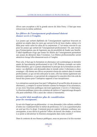 LETTRE DE NICOLAS SARKOZY AU PEUPLE FRANÇAIS




élèves sans exception a été la grande œuvre de Jules Ferry : il faut que nous
retrouvions la même ambition.

Les filières de l’enseignement professionnel doivent
donner accès à l’emploi.

Les jeunes qui sortent diplômés de l’enseignement supérieur trouvent en
général un emploi dans les mois qui suivent la fin de leurs études, même si le
délai peut varier selon les aléas de la conjoncture. C’est moins souvent le cas
pour les jeunes qui sortent de l’enseignement professionnel. Or, sans travail,
pas d’émancipation, pas de logement, pas de possibilité de fonder une famille.
L’idéal républicain exige que toutes les filières de l’enseignement permettent
aux jeunes de démarrer dans l’existence. Les filières professionnelles seront
attractives lorsqu’elles donneront accès à l’emploi.

Pour cela, il faut que la formation en alternance soit systématique en dernière
année de baccalauréat professionnel et de CAP. Prenons exemple sur notre
filière hôtelière, qui n’a jamais abandonné le principe de la formation en alter-
nance : ses diplômés sont demandés dans le monde entier. L       ’alternance a deux
avantages : elle donne aux élèves un premier réseau de contacts dans le monde
professionnel, ce qui est très utile pour la suite ; elle leur donne également une
première expérience, ce qui permet de compenser le caractère élevé du coût du
travail des jeunes pour l’entreprise rapporté à leur inexpérience.

Les entreprises auront pour leur part l’obligation d’accueillir plus de jeunes en
alternance, y compris le secteur tertiaire comme les banques et les assurances,
et nos trois fonctions publiques devront également s’ouvrir à l’alternance.
La fonction publique exerce des centaines de métiers à l’apprentissage desquels
elle peut contribuer. Elle a aussi des valeurs à transmettre.

La société doit manifester plus de considération
pour les enseignants.

Je suis très frappé par un phénomène : si vous demandez à des enfants combien
d’entre eux voudraient faire le métier du professeur, il n’y en a quasiment plus
un seul qui lève le doigt. Comment peut-on espérer redonner confiance aux
enseignants, et aux élèves le goût de l’effort, du travail, des études, si on laisse
à ce point se dévaloriser la fonction enseignante dans notre société ?

Dans le contexte de nos finances publiques, nous ne pouvons à la fois recruter

                                     AVRIL 2012
                                        14
 