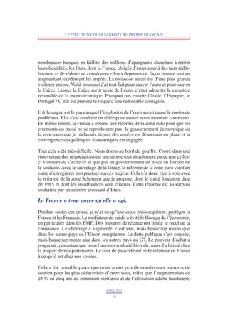 LETTRE DE NICOLAS SARKOZY AU PEUPLE FRANÇAIS




nombreuses banques en faillite, des millions d’épargnants cherchant à retirer
leurs liquidités, les Etats, dont la France, obligés d’emprunter à des taux rédhi-
bitoires, et de réduire en conséquence leurs dépenses de façon brutale tout en
augmentant lourdement les impôts. La récession aurait été d’une plus grande
violence encore. Voilà pourquoi j’ai tout fait pour sauver l’euro et pour sauver
la Grèce. Laisser la Grèce sortir seule de l’euro, c’était admettre le caractère
réversible de la monnaie unique. Pourquoi pas ensuite l’Italie, l’Espagne, le
Portugal ? C’eût été prendre le risque d’une redoutable contagion.

L’Allemagne est le pays auquel l’implosion de l’euro aurait causé le moins de
problèmes. Elle s’est conduite en alliée pour sauver notre monnaie commune.
En même temps, la France a obtenu une réforme de la zone euro pour que les
errements du passé ne se reproduisent pas : le gouvernement économique de
la zone euro que je réclamais depuis des années est désormais en place et la
convergence des politiques économiques est engagée.

Tout cela a été très difficile. Nous étions au bord du gouffre. Croire dans une
réouverture des négociations est une utopie tout simplement parce que celles-
ci viennent de s’achever et que pas un gouvernement en place en Europe ne
le souhaite. Avec le sauvetage de la Grèce, la réforme de la zone euro vient en
outre d’enregistrer son premier succès majeur. Cela n’a donc rien à voir avec
la réforme de la zone Schengen que je propose, dont le traité fondateur date
de 1985 et dont les insuffisances sont criantes. Cette réforme est au surplus
souhaitée par un nombre croissant d’Etats.

La France a tenu parce qu’elle a agi.

Pendant toutes ces crises, je n’ai eu qu’une seule préoccupation : protéger la
France et les Français. Le médiateur du crédit a évité le blocage de l’économie,
en particulier dans les PME. Des mesures de relance ont limité le recul de la
croissance. Le chômage a augmenté, c’est vrai, mais beaucoup moins que
dans les autres pays de l’Union européenne. La dette publique s’est creusée,
mais beaucoup moins que dans les autres pays du G7. Le pouvoir d’achat a
progressé, pas autant que nous l’aurions souhaité bien sûr, mais il a baissé chez
la plupart de nos partenaires. Le taux de pauvreté est resté inférieur en France
à ce qu’il est chez nos voisins.

Cela a été possible parce que nous avons pris de nombreuses mesures de
soutien pour les plus défavorisés d’entre vous, telles que l’augmentation de
25 % en cinq ans du minimum vieillesse et de l’allocation adulte handicapé,

                                    AVRIL 2012
                                       18
 