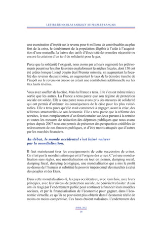LETTRE DE NICOLAS SARKOZY AU PEUPLE FRANÇAIS




une exonération d’impôt sur le revenu pour 6 millions de contribuables au plus
fort de la crise, le doublement de la population éligible à l’aide à l’acquisi-
tion d’une mutuelle, la baisse des tarifs d’électricité de première nécessité ou
encore la création d’un tarif de solidarité pour le gaz.

Parce que la solidarité l’exigeait, nous avons par ailleurs augmenté les prélève-
ments pesant sur les plus favorisés en plafonnant les niches fiscales, dont 150 ont
été créées lorsque Lionel Jospin était Premier ministre, en augmentant la fisca-
lité des revenus du patrimoine, en augmentant le taux de la dernière tranche de
l’impôt sur le revenu ou encore en créant une contribution additionnelle sur les
très hauts revenus.

Vous avez souffert de la crise. Mais la France a tenu. Elle s’en est même mieux
sortie que les autres. La France a tenu parce que son régime de protection
sociale est solide. Elle a tenu parce nous avons pris des mesures de solidarité
qui ont permis d’atténuer les conséquences de la crise pour les plus vulné-
rables. Elle a tenu parce qu’elle avait commencé à engager, avant la crise, des
réformes structurelles de son économie. Elle a tenu parce que la réforme des
retraites, le non-remplacement d’un fonctionnaire sur deux partant à la retraite
et toutes les mesures de réduction des dépenses publiques que nous avons
prises depuis 2007 nous ont permis de présenter des perspectives crédibles de
redressement de nos finances publiques, et d’être moins attaqués que d’autres
par les marchés financiers.

Au début, le monde occidental s’est laissé enivrer
par la mondialisation.

Il faut maintenant tirer les enseignements de cette succession de crises.
Ce n’est pas la mondialisation qui est à l’origine des crises. C’est une mondia-
lisation sans règles, une mondialisation où tout est permis, dumping social,
dumping fiscal, dumping écologique, une mondialisation qui a mis le profit
au-dessus de l’humain et substitué le pouvoir impersonnel des marchés à celui
des peuples et des Etats.

Dans cette mondialisation-là, les pays occidentaux, avec leurs lois, avec leurs
principes, avec leur niveau de protection sociale, ne pouvaient résister. Aussi
ont-ils réagi par l’endettement public pour continuer à financer leurs modèles
sociaux, et par la financiarisation de l’économie pour gagner, dans l’éco-
nomie virtuelle, ce qu’ils ne pouvaient plus obtenir dans l’économie réelle de
moins en moins compétitive. Ces bases étaient malsaines. L    ’endettement des

                                     AVRIL 2012
                                        19
 