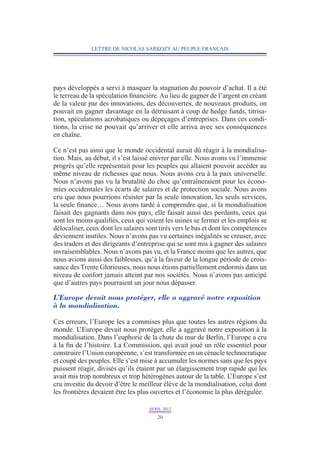 LETTRE DE NICOLAS SARKOZY AU PEUPLE FRANÇAIS




pays développés a servi à masquer la stagnation du pouvoir d’achat. Il a été
le terreau de la spéculation financière. Au lieu de gagner de l’argent en créant
de la valeur par des innovations, des découvertes, de nouveaux produits, on
pouvait en gagner davantage en la détruisant à coup de hedge funds, titrisa-
tion, spéculations acrobatiques ou dépeçages d’entreprises. Dans ces condi-
tions, la crise ne pouvait qu’arriver et elle arriva avec ses conséquences
en chaîne.

Ce n’est pas ainsi que le monde occidental aurait dû réagir à la mondialisa-
tion. Mais, au début, il s’est laissé enivrer par elle. Nous avons vu l’immense
progrès qu’elle représentait pour les peuples qui allaient pouvoir accéder au
même niveau de richesses que nous. Nous avons cru à la paix universelle.
Nous n’avons pas vu la brutalité du choc qu’entraîneraient pour les écono-
mies occidentales les écarts de salaires et de protection sociale. Nous avons
cru que nous pourrions résister par la seule innovation, les seuls services,
la seule finance… Nous avons tardé à comprendre que, si la mondialisation
faisait des gagnants dans nos pays, elle faisait aussi des perdants, ceux qui
sont les moins qualifiés, ceux qui voient les usines se fermer et les emplois se
délocaliser, ceux dont les salaires sont tirés vers le bas et dont les compétences
deviennent inutiles. Nous n’avons pas vu certaines inégalités se creuser, avec
des traders et des dirigeants d’entreprise qui se sont mis à gagner des salaires
invraisemblables. Nous n’avons pas vu, et la France moins que les autres, que
nous avions aussi des faiblesses, qu’à la faveur de la longue période de crois-
sance des Trente Glorieuses, nous nous étions partiellement endormis dans un
niveau de confort jamais atteint par nos sociétés. Nous n’avons pas anticipé
que d’autres pays pourraient un jour nous dépasser.

L’Europe devait nous protéger, elle a aggravé notre exposition
à la mondialisation.

Ces erreurs, l’Europe les a commises plus que toutes les autres régions du
monde. L  ’Europe devait nous protéger, elle a aggravé notre exposition à la
mondialisation. Dans l’euphorie de la chute du mur de Berlin, l’Europe a cru
à la fin de l’histoire. La Commission, qui avait joué un rôle essentiel pour
construire l’Union européenne, s’est transformée en un cénacle technocratique
et coupé des peuples. Elle s’est mise à accumuler les normes sans que les pays
puissent réagir, divisés qu’ils étaient par un élargissement trop rapide qui les
avait mis trop nombreux et trop hétérogènes autour de la table. L  ’Europe s’est
cru investie du devoir d’être le meilleur élève de la mondialisation, celui dont
les frontières devaient être les plus ouvertes et l’économie la plus dérégulée.

                                    AVRIL 2012
                                       20
 