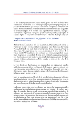 LETTRE DE NICOLAS SARKOZY AU PEUPLE FRANÇAIS




Je suis un Européen convaincu. Toute ma vie, je me suis battu en faveur de la
construction européenne. Je ne connais pas de plus grand projet politique et de
plus bel idéal humaniste que celui qui a conduit les Européens à surmonter leurs
haines et leurs souffrances pour faire de leur continent meurtri par les guerres
un continent de paix et de culture. Mais si pendant tant d’années, l’Europe a
soulevé tant d’espérance, c’est parce qu’elle incarnait pour les peuples plus de
sécurité et plus de prospérité. Il faut retrouver le but initial du projet européen.

L’enjeu est de réconcilier les gagnants et les perdants
de la mondialisation.

Refuser la mondialisation est une incantation. Depuis le XVIe siècle, la
France est un pays ouvert, qui tient sa place au cœur du monde. La Chine,
l’Inde, le Brésil, les Etats-Unis s’arrêteraient-ils de produire, d’étudier,
d’innover, d’échanger parce que nous aurions décidé de nous extraire de la
vie du monde ? Qui achèterait nos voitures, nos avions, nos produits indus-
triels et agricoles, nos produits de luxe, notre cinéma ? Avec quels partenaires
nos chercheurs, nos universitaires, nos intellectuels échangeraient-ils ? Cela
n’aurait évidemment aucun sens. Notre modèle ne peut pas être celui de la
Corée du Nord.

Je veux dire à nos chercheurs, à nos industriels, à nos créateurs, à tous les
natifs du numérique, à tous ces Français de France ou expatriés qui sont aux
avant-postes de la mondialisation et qui chaque jour donnent à notre pays
d’immenses succès dans de multiples secteurs : la France vous doit beaucoup,
la France restera un pays ouvert.

Mais je veux dire aussi aux blessés de la mondialisation, à ceux qui subissent
les délocalisations, à ceux dont les salaires stagnent, à ceux qui ont peur du
déclassement, à ceux qui craignent que leurs enfants vivent moins bien qu’eux,
que nous allons nous défendre dans la mondialisation.

La France rassemblée, c’est une France qui réconcilie les gagnants et les
perdants de la mondialisation, en permettant aux premiers de réaliser leurs
rêves de conquête dans un monde ouvert, et aux seconds d’être protégés et de
préserver leur mode de vie. C’est pour cela que la France doit être forte : forte
pour encourager, accompagner, inciter ceux qui font gagner la France dans la
mondialisation, et forte pour protéger ceux qui sont menacés par elle et leur
rendre la capacité de maîtriser eux aussi leur destin. Voilà l’enjeu essentiel des
prochaines années pour la France.

                                     AVRIL 2012
                                        21
 