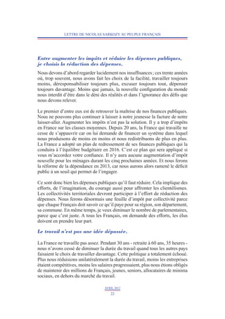 LETTRE DE NICOLAS SARKOZY AU PEUPLE FRANÇAIS




Entre augmenter les impôts et réduire les dépenses publiques,
je choisis la réduction des dépenses.
Nous devons d’abord regarder lucidement nos insuffisances ; ces trente années
où, trop souvent, nous avons fait les choix de la facilité, travailler toujours
moins, déresponsabiliser toujours plus, excuser toujours tout, dépenser
toujours davantage. Moins que jamais, la nouvelle configuration du monde
nous interdit d’être dans le déni des réalités et dans l’ignorance des défis que
nous devons relever.

Le premier d’entre eux est de retrouver la maîtrise de nos finances publiques.
Nous ne pouvons plus continuer à laisser à notre jeunesse la facture de notre
laisser-aller. Augmenter les impôts n’est pas la solution. Il y a trop d’impôts
en France sur les classes moyennes. Depuis 20 ans, la France qui travaille ne
cesse de s’appauvrir car on lui demande de financer un système dans lequel
nous produisons de moins en moins et nous redistribuons de plus en plus.
La France a adopté un plan de redressement de ses finances publiques qui la
conduira à l’équilibre budgétaire en 2016. C’est ce plan qui sera appliqué si
vous m’accordez votre confiance. Il n’y aura aucune augmentation d’impôt
nouvelle pour les ménages durant les cinq prochaines années. Et nous ferons
la réforme de la dépendance en 2013, car nous aurons alors ramené le déficit
public à un seuil qui permet de l’engager.

Ce sont donc bien les dépenses publiques qu’il faut réduire. Cela implique des
efforts, de l’imagination, du courage aussi pour affronter les clientélismes.
Les collectivités territoriales devront participer à l’effort de réduction des
dépenses. Nous ferons désormais une feuille d’impôt par collectivité parce
que chaque Français doit savoir ce qu’il paye pour sa région, son département,
sa commune. En même temps, je veux diminuer le nombre de parlementaires,
parce que c’est juste. A tous les Français, on demande des efforts, les élus
doivent en prendre leur part.

Le travail n’est pas une idée dépassée.

La France ne travaille pas assez. Pendant 30 ans - retraite à 60 ans, 35 heures -
nous n’avons cessé de diminuer la durée du travail quand tous les autres pays
faisaient le choix de travailler davantage. Cette politique a totalement échoué.
Plus nous réduisions unilatéralement la durée du travail, moins les entreprises
étaient compétitives, moins les salaires progressaient, plus nous étions obligés
de maintenir des millions de Français, jeunes, seniors, allocataires de minima
sociaux, en dehors du marché du travail.

                                    AVRIL 2012
                                       22
 