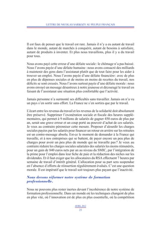 LETTRE DE NICOLAS SARKOZY AU PEUPLE FRANÇAIS




Il est faux de penser que le travail est rare. Jamais il n’y a eu autant de travail
dans le monde, autant de marchés à conquérir, autant de besoins à satisfaire,
autant de produits à inventer. Et plus nous travaillons, plus il y a du travail
pour tous.

Nous avons payé cette erreur d’une défaite sociale : le chômage n’a pas baissé.
Nous l’avons payée d’une défaite humaine : nous avons consacré des milliards
à maintenir des gens dans l’assistanat plutôt que de tout faire pour les aider à
trouver un emploi. Nous l’avons payée d’une défaite financière : avec de plus
en plus de dépenses sociales et de moins en moins de recettes du travail, nos
déficits se sont creusés. Nous l’avons surtout payée d’une défaite morale : nous
avons envoyé un message désastreux à notre jeunesse et découragé le travail en
faisant de l’assistanat une situation plus confortable que l’activité.

Jamais personne n’a surmonté ses difficultés sans travailler. Jamais on n’a vu
un pays s’en sortir sans effort. La France ne s’en sortira que par le travail.

L’écart entre les revenus du travail et les revenus de la solidarité doit absolument
être préservé. Supprimer l’exonération sociale et fiscale des heures supplé-
mentaires, qui permet à 9 millions de salariés de gagner 450 euros de plus par
an, serait une grave erreur et un coup porté au pouvoir d’achat de ces salariés.
Je veux au contraire pérenniser cette mesure. Proposer d’alourdir les charges
sociales payées par les salariés pour financer un retour en arrière sur les retraites
est un contre-message absolu. Est-ce le moment de demander à la France qui
travaille, et à nos entreprises qui se battent, de payer encore un peu plus de
charges pour avoir un peu plus de monde qui ne travaille pas ? Je veux au
contraire réduire les charges sociales salariales des salariés les moins rémunérés,
pour un gain de 840 euros nets par an au niveau du SMIC, par l’intégration de
la prime pour l’emploi dans leur fiche de paie et la réduction des niches sur les
dividendes. Et il faut exiger que les allocataires du RSA effectuent 7 heures par
semaine de travail d’intérêt général. L   ’allocation pour sa part sera suspendue
en l’absence d’efforts de réinsertion régulièrement évalués. C’est une question
morale. Il est impératif que le travail soit toujours plus payant que l’inactivité.

Nous devons réformer notre système de formation
professionnelle.

Nous ne pouvons plus rester inertes devant l’incohérence de notre système de
formation professionnelle. Dans un monde où les techniques changent de plus
en plus vite, où l’innovation est de plus en plus essentielle, où la compétition

                                      AVRIL 2012
                                         23
 