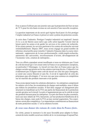 LETTRE DE NICOLAS SARKOZY AU PEUPLE FRANÇAIS




Il ne se passe d’ailleurs pas une journée sans que la proposition de fixer un taux
de 75 % pour les très hauts revenus ne soit assortie d’une nouvelle exception.

La question importante est de savoir quel régime fiscal peut à la fois protéger
l’emploi industriel en France et préserver notre système de protection sociale.

Je crois dans l’industrie. Protéger l’emploi industriel est impératif. Jamais
il n’y a eu de théorie aussi naïve que celle selon laquelle l’avenir était de
laisser partir les usines et de garder les services et les centres de recherche.
Si les usines partent, les services partiront et les centres de recherche suivront
irrémédiablement. Depuis 2007, nous avons engagé un grand nombre de
réformes structurelles pour remettre l’industrie française dans la course inter-
nationale : suppression de la taxe professionnelle, crédit-impôt-recherche,
autonomie des universités, investissements d’avenir, développement de
l’économie verte, création de métropoles…

Tous ces efforts cependant seront insuffisants si nous ne réduisons pas l’écart
de coût du travail qui s’est creusé entre la France et ses partenaires européens,
en particulier l’Allemagne. Le travail est trop cher en France parce que les
charges sociales qui pèsent sur les bas salaires sont trop élevées. L’objectif n’est
évidemment pas d’aligner notre coût du travail sur celui des pays émergents,
ce serait une course illusoire et sans fin ; il est de le rapprocher de celui des
principaux pays développés. C’est avec eux que nous sommes en compétition
sur les marchés des produits innovants et de qualité.

Nous avons épuisé toutes les solutions alternatives : les entreprises compriment­
les salaires vers le bas, les exonérations de charges sont multiples, nous n’allons
pas réduire les prestations sociales. Il faut donc engager un chan­ ement plus
                                                                       g
structurel en transférant sur la TVA une partie du financement de la protection
sociale qui pèse sur le travail. Les prix n’augmenteront pas car le coût de revient
des produits baissera pour les entreprises. Les prix des biens les plus essentiels,
taxés aux taux réduits de TVA, baisseront, car leur production bénéficiera de la
baisse des charges, mais seule la TVA au taux normal augmentera. Nos expor-
tations seront plus compétitives. Les importations contribueront au financement
de notre protection sociale. C’est la solution d’avenir.

Je veux vous donner des raisons de croire dans la France forte.

En vérité, jamais le moment n’a été aussi favorable pour adapter le finan­
cement de notre modèle social aux réalités de la vie économique d’aujourd’hui.

                                     AVRIL 2012
                                        25
 