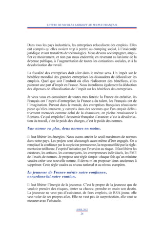 LETTRE DE NICOLAS SARKOZY AU PEUPLE FRANÇAIS




Dans tous les pays industriels, les entreprises relocalisent des emplois. Elles
ont compris qu’elles avaient trop à perdre au dumping social, à l’insécurité
juridique et aux transferts de technologies. Nous devons accompagner, ampli-
fier ce mouvement, et non pas nous endormir, en revenant au laxisme de la
dépense publique, à l’augmentation de toutes les cotisations sociales, et à la
dévalorisation du travail.

La fiscalité des entreprises doit aller dans le même sens. Un impôt sur le
bénéfice mondial des grandes entreprises les dissuadera de délocaliser les
emplois. Quel que soit l’endroit où elles réaliseront des bénéfices, elles
paieront une part d’impôt en France. Nous interdirons également la déduction
des dépenses de délocalisation de l’impôt sur les bénéfices des entreprises.

Je veux vous en convaincre de toutes mes forces : la France est créative, les
Français ont l’esprit d’entreprise ; la France a du talent, les Français ont de
l’imagination. Partout dans le monde, des entreprises françaises réussissent
parce qu’elles innovent, y compris dans des secteurs que l’on croyait défi­ i­
                                                                             n
ti­ ement menacés comme celui de la chaussure, en pleine renaissance à
  v
Romans. Ce qui empêche l’économie française d’avancer, c’est la dévalorisa-
tion du travail, c’est le poids des charges, c’est le poids des normes.

Une norme en plus, deux normes en moins.

Il faut libérer les énergies. Nous avons atteint le seuil maximum de normes
dans notre pays. Les projets sont découragés avant même d’être engagés. On a
remplacé la confiance par la suspicion permanente, la responsabilité par la régle-
mentation tatillonne, l’esprit d’initiative par l’aversion au risque. Il faut libérer les
créateurs, les artisans, les commerçants, les entrepreneurs individuels, les PME
de l’excès de normes. Je propose une règle simple : chaque fois qu’un ministre
voudra créer une nouvelle norme, il devra m’en proposer deux anciennes à
supprimer. Cette règle vaudra au niveau national et au niveau européen.

La jeunesse de France mérite notre confiance,
accordons-lui notre caution.

Il faut libérer l’énergie de la jeunesse. C’est le propre de la jeunesse que de
vouloir prendre des risques, tenter sa chance, prendre en main son destin.
La jeunesse ne veut pas d’assistanat, de faux emplois, de RSA jeune, elle
veut voler de ses propres ailes. Elle ne veut pas de surprotection, elle veut se
mesurer avec l’obstacle.

                                       AVRIL 2012
                                           26
 