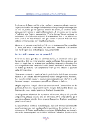 LETTRE DE NICOLAS SARKOZY AU PEUPLE FRANÇAIS




La jeunesse de France mérite notre confiance, accordons-lui notre caution.
Je propose de créer une banque de la jeunesse qui se portera garante des projets
de tous les jeunes, qu’il s’agisse de financer des études, de créer une entre-
prise, de mettre en œuvre un projet humanitaire… Il est normal que les jeunes
s’endettent pour financer leurs projets. C’est le signe qu’ils ont confiance en
eux-mêmes. Ils rembourseront quand ils seront entrés dans la vie profession-
nelle. Mais il est de l’intérêt de tous qu’à travers la caution de l’Etat, nous
aidions notre jeunesse à faire fructifier ses talents.

On ment à la jeunesse si on lui dit qu’elle pourra réussir sans effort, sans effort
à l’école, sans effort à l’université, sans effort dans l’entreprise. Mais on trahit
son état d’esprit si on ne l’aide pas à changer le monde.

Les territoires ruraux ont du potentiel.

Ce n’est pas parce que, dans les territoires ruraux, on souffre en silence que
la société ne doit pas prêter attention à cette souffrance. J’ai conscience que
dans ces territoires, on ne casse pas les abribus, on respecte davantage les
services publics car on en mesure tous les jours l’intérêt vital, on a une forme
de pudeur qui fait que l’on n’exprime sa colère qu’avec retenue. Et pourtant
cette détresse existe.

Nous avons besoin de la ruralité. C’est là que l’identité de la France trouve ses
racines. C’est l’intérêt de notre économie d’avoir une agriculture puissante.
Ses réussites ont été majeures au cours des années récentes. Et c’est la seule
façon de conserver nos paysages, par ailleurs si beaux et si divers.

De plus en plus de Français s’installent en milieu rural. Ces territoires ont du
potentiel. Il faut donc également libérer les énergies de la ruralité, donner aux
Français des zones rurales les moyens de réussir leurs projets.

Je suis pour une adaptation des normes au milieu rural, chaque fois que cela
est possible, chaque fois que cela est nécessaire. Pour toute réforme qu’il
proposera, chaque ministre devra se poser la question de règles spécifiques
pour le monde rural.

La couverture du territoire en numérique à très haut débit est déterminante
pour les entreprises, mais aussi pour la vie quotidienne des habitants des terri-
toires ruraux. Il faut en accélérer la concrétisation. Cela implique une mutuali-
sation des ressources entre les territoires urbains si facilement desservis et les

                                     AVRIL 2012
                                        27
 