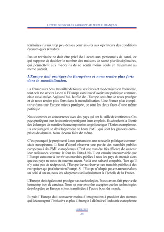 LETTRE DE NICOLAS SARKOZY AU PEUPLE FRANÇAIS




territoires ruraux trop peu denses pour assurer aux opérateurs des conditions
économiques rentables.

Pas un territoire ne doit être privé de l’accès aux personnels de santé, ce
qui suppose de doubler le nombre des maisons de santé pluridisciplinaires,
qui permettent aux médecins de se sentir moins seuls en travaillant au
même endroit.

L’Europe doit protéger les Européens et nous rendre plus forts
dans la mondialisation.

La France aura beau travailler de toutes ses forces et moderniser son économie,
tout cela ne servira à rien si l’Europe continue d’avoir une politique commer-
ciale aussi naïve. Aujourd’hui, le rôle de l’Europe doit être de nous protéger
et de nous rendre plus forts dans la mondialisation. Une France plus compé-
titive dans une Europe mieux protégée, ce sont les deux faces d’une même
politique.

Nous sommes en concurrence avec des pays qui ont la taille de continents. Ces
pays protègent leur économie et protègent leurs emplois. Ils abordent la liberté
des échanges de manière beaucoup moins angélique que l’Union européenne.
Ils encouragent le développement de leurs PME, qui sont les grandes entre-
prises de demain. Nous devons faire de même.

C’est pourquoi je proposerai à nos partenaires une nouvelle politique commer-
ciale européenne. Il faut d’abord réserver une partie des marchés publics
européens à des PME européennes. C’est une manière très efficace de soutenir
leur croissance, comme le font les Etats-Unis. Il est ensuite inconcevable que
l’Europe continue à ouvrir ses marchés publics à tous les pays du monde alors
que ces pays ne nous en ouvrent aucun. Voilà une naïveté coupable. Tant qu’il
n’y aura pas de réciprocité, l’Europe devra réserver ses marchés publics à des
entreprises qui produisent en Europe. Si l’Europe n’adopte pas ces mesures dans
un délai d’un an, nous les adopterons unilatéralement à l’échelle de la France.

L’Europe doit également protéger ses technologies. Nous avons fait preuve de
beaucoup trop de candeur. Nous ne pouvons plus accepter que les technologies
développées en Europe soient transférées à l’autre bout du monde.

Et puis l’Europe doit consacrer moins d’imagination à produire des normes
qui découragent l’initiative et plus d’énergie à défendre l’industrie européenne

                                   AVRIL 2012
                                       28
 