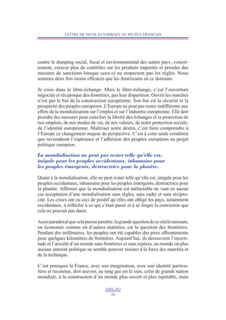 LETTRE DE NICOLAS SARKOZY AU PEUPLE FRANÇAIS




contre le dumping social, fiscal et environnemental des autres pays ; concrè­
tement, exercer plus de contrôles sur les produits importés et prendre des
mesures de sanctions lorsque ceux-ci ne respectent pas les règles. Nous
sommes deux fois moins efficaces que les Américains en ce domaine.

Je crois dans le libre-échange. Mais le libre-échange, c’est l’ouverture
négociée et réciproque des frontières, pas leur disparition. Ouvrir les marchés
n’est pas le but de la construction européenne. Son but est la sécurité et la
prospérité des peuples européens. L’Europe ne peut pas rester indifférente aux
effets de la mondialisation sur l’emploi et sur l’industrie européenne. Elle doit
prendre des mesures pour concilier la liberté des échanges et la protection de
nos emplois, de nos modes de vie, de nos valeurs, de notre protection sociale,
de l’identité européenne. Maîtriser notre destin, c’est faire comprendre à
l’Europe ce changement majeur de perspective. C’est à cette seule condition
que reviendront l’espérance et l’adhésion des peuples européens au projet
politique européen.

La mondialisation ne peut pas rester telle qu’elle est,
inégale pour les peuples occidentaux, inhumaine pour
les peuples émergents, destructrice pour la planète.

Quant à la mondialisation, elle ne peut rester telle qu’elle est, inégale pour les
peuples occidentaux, inhumaine pour les peuples émergents, destructrice pour
la planète. Affirmer que la mondialisation est inéluctable ne vaut en aucun
cas acceptation d’une mondialisation sans règles, sans cadre et sans récipro-
cité. Les crises ont eu ceci de positif qu’elles ont obligé les pays, notamment
occidentaux, à réfléchir à ce qui s’était passé et à se forger la conviction que
cela ne pouvait pas durer.

Aussi paradoxal que cela puisse paraître, la grande question de ce siècle naissant,
en économie comme en d’autres matières, est la question des frontières.
Pendant des millénaires, les peuples ont été capables des pires affrontements
pour quelques kilomètres de frontières. Aujourd’hui, ils découvrent l’incerti-
tude et l’anxiété d’un monde sans frontières et sans repères, un monde où plus
aucune autorité politique ne semble pouvoir résister à la force des marchés et
de la technique.

C’est pourquoi la France, avec son imagination, avec son identité particu-
lière et reconnue, doit œuvrer, au rang qui est le sien, celui de grande nation
mondiale, à la construction d’un monde plus ouvert et plus équitable, mais

                                     AVRIL 2012
                                        29
 