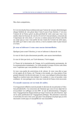LETTRE DE NICOLAS SARKOZY AU PEUPLE FRANÇAIS




Mes chers compatriotes,



Il n’est rien de plus beau en démocratie que l’amour de son pays dont témoigne
chaque bulletin de vote glissé dans l’urne le jour d’une élection. C’est avec
l’amour de la France gravé au plus profond de votre cœur que vous vous
rendrez dans les bureaux de vote les 22 avril et 6 mai prochains, conscients de
l’importance de votre choix. C’est avec ce même amour de la France chevillé
au corps que je veux vous parler de ma vision de l’avenir de notre pays,
des défis qu’il doit à mon sens relever, et de la manière dont il peut réussir
à le faire.

Je veux m’adresser à vous sans aucun intermédiaire.

Quelques jours avant l’élection, je veux m’adresser à chacun de vous.

Je veux le faire le plus directement possible, sans aucun intermédiaire.

Je veux le faire par écrit, car l’écrit demeure, l’écrit engage.

A l’heure de la domination de l’image, de la surinformation permanente, de
la communication instantanée, j’ai voulu prendre le temps d’écrire cette lettre
avec l’espérance que vous prendrez le temps de la lire.

Je veux vous parler de convictions et de valeurs. Je veux vous dire ce que
m’ont appris de la France, de l’Europe et du monde, ces cinq années d’une
grande intensité à la tête de notre pays. Je veux vous indiquer la direction dans
laquelle je mettrai toute mon énergie à le conduire si vous m’accordez votre
confiance. Je veux partager avec vous une vision de la France et de son avenir.

Un monde nouveau est en train de naître.

J’ai longuement réfléchi avant de prendre la décision de me présenter à l’élec-
tion présidentielle. J’ai conscience de l’honneur que vous m’avez déjà fait en
m’accordant vos suffrages en mai 2007. Je sais la détermination, l’imagina-
tion, l’engagement de chaque instant qu’exige l’exercice de cette fonction. Agir
est la seule justification de l’engagement politique. Me présenter à nouveau
n’avait donc de sens à mes yeux que pour vous proposer un projet que je crois
nécessaire à notre pays et susceptible de vous rassembler.

                                     AVRIL 2012
                                         3
 