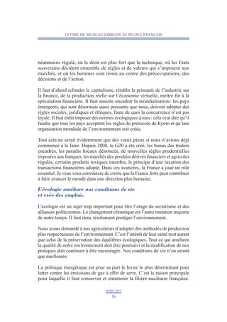 LETTRE DE NICOLAS SARKOZY AU PEUPLE FRANÇAIS




néanmoins régulé, où le droit est plus fort que la technique, où les Etats
souverains décident ensemble de règles et de valeurs qui s’imposent aux
marchés, et où les hommes sont remis au centre des préoccupations, des
décisions et de l’action.

Il faut d’abord refonder le capitalisme, rétablir la primauté de l’industrie sur
la finance, de la production réelle sur l’économie virtuelle, mettre fin à la
spéculation financière. Il faut ensuite encadrer la mondialisation : les pays
émergents, qui sont désormais aussi puissants que nous, doivent adopter des
règles sociales, juridiques et éthiques, faute de quoi la concurrence n’est pas
loyale. Il faut enfin imposer des normes écologiques à tous : cela veut dire qu’il
faudra que tous les pays acceptent les règles du protocole de Kyoto et qu’une
organisation mondiale de l’environnement soit créée.

Tout cela ne serait évidemment que des vœux pieux si nous n’avions déjà
commencé à le faire. Depuis 2008, le G20 a été créé, les bonus des traders
encadrés, les paradis fiscaux dénoncés, de nouvelles règles prudentielles
imposées aux banques, les marchés des produits dérivés financiers et agricoles
régulés, certains produits toxiques interdits, le principe d’une taxation des
transactions financières adopté. Dans ces avancées, la France a joué un rôle
essentiel. Je veux vous convaincre de croire que la France forte peut contribuer
à faire avancer le monde dans une direction plus humaine.

L’écologie améliore nos conditions de vie
et crée des emplois.

L’écologie est un sujet trop important pour être l’otage du sectarisme et des
alliances politiciennes. Le changement climatique est l’autre mutation majeure
de notre temps. Il faut donc résolument protéger l’environnement.

Nous avons demandé à nos agriculteurs d’adopter des méthodes de production
plus respectueuses de l’environnement. C’est l’intérêt de leur santé tout autant
que celui de la préservation des équilibres écologiques. Tout ce qui améliore
la qualité de notre environnement doit être poursuivi et la modification de nos
pratiques doit continuer à être encouragée. Nos conditions de vie n’en seront
que meilleures.

La politique énergétique est pour sa part le levier le plus déterminant pour
lutter contre les émissions de gaz à effet de serre. C’est la raison principale
pour laquelle il faut conserver et entretenir la filière nucléaire française.

                                    AVRIL 2012
                                       30
 