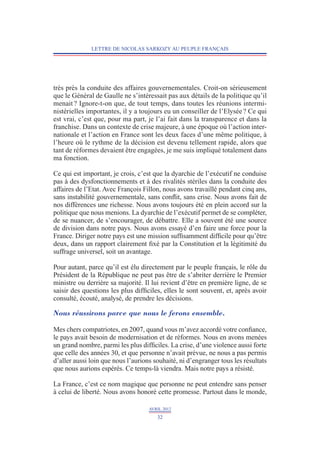 LETTRE DE NICOLAS SARKOZY AU PEUPLE FRANÇAIS




très près la conduite des affaires gouvernementales. Croit-on sérieusement
que le Général de Gaulle ne s’intéressait pas aux détails de la politique qu’il
menait ? Ignore-t-on que, de tout temps, dans toutes les réunions intermi-
nistérielles importantes, il y a toujours eu un conseiller de l’Elysée ? Ce qui
est vrai, c’est que, pour ma part, je l’ai fait dans la transparence et dans la
franchise. Dans un contexte de crise majeure, à une époque où l’action inter-
nationale et l’action en France sont les deux faces d’une même politique, à
l’heure où le rythme de la décision est devenu tellement rapide, alors que
tant de réformes devaient être engagées, je me suis impliqué totalement dans
ma fonction.

Ce qui est important, je crois, c’est que la dyarchie de l’exécutif ne conduise
pas à des dysfonctionnements et à des rivalités stériles dans la conduite des
affaires de l’Etat. Avec François Fillon, nous avons travaillé pendant cinq ans,
sans instabilité gouvernementale, sans conflit, sans crise. Nous avons fait de
nos différences une richesse. Nous avons toujours été en plein accord sur la
politique que nous menions. La dyarchie de l’exécutif permet de se compléter,
de se nuancer, de s’encourager, de débattre. Elle a souvent été une source
de division dans notre pays. Nous avons essayé d’en faire une force pour la
France. Diriger notre pays est une mission suffisamment difficile pour qu’être
deux, dans un rapport clairement fixé par la Constitution et la légitimité du
suffrage universel, soit un avantage.

Pour autant, parce qu’il est élu directement par le peuple français, le rôle du
Président de la République ne peut pas être de s’abriter derrière le Premier
ministre ou derrière sa majorité. Il lui revient d’être en première ligne, de se
saisir des questions les plus difficiles, elles le sont souvent, et, après avoir
consulté, écouté, analysé, de prendre les décisions.

Nous réussirons parce que nous le ferons ensemble.

Mes chers compatriotes, en 2007, quand vous m’avez accordé votre confiance,
le pays avait besoin de modernisation et de réformes. Nous en avons menées
un grand nombre, parmi les plus difficiles. La crise, d’une violence aussi forte
que celle des années 30, et que personne n’avait prévue, ne nous a pas permis
d’aller aussi loin que nous l’aurions souhaité, ni d’engranger tous les résultats
que nous aurions espérés. Ce temps-là viendra. Mais notre pays a résisté.

La France, c’est ce nom magique que personne ne peut entendre sans penser
à celui de liberté. Nous avons honoré cette promesse. Partout dans le monde,

                                    AVRIL 2012
                                       32
 