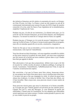 LETTRE DE NICOLAS SARKOZY AU PEUPLE FRANÇAIS




des initiatives françaises ont été saluées et couronnées de succès, en Géorgie,
en Côte d’Ivoire, en Libye. La France a joué un rôle majeur au sein de la
communauté internationale pour amener les pays du G20 à réagir de manière
concertée à la crise, jeter les bases d’une régulation de la mondialisation,
empêcher l’implosion de l’euro.

Pendant cinq ans, à la tête de nos institutions, j’ai sillonné notre pays : je n’ai
cessé de voir des réussites françaises, un savoir-faire français, une intelligence
française. J’ai mesuré la créativité et l’énergie dont la France est capable.

Pendant cinq ans, à l’étranger, je n’ai cessé de mesurer l’admiration et l’espé-
rance qu’éveille la France. La France n’est pas écoutée quand elle est arrogante,
mais elle est entendue quand elle est ouverte, constructive, imaginative.

Toutes les fois que je vous ai rencontrés, je n’ai cessé d’aimer votre refus du
renoncement, votre rejet de l’immobilisme.

Vous êtes devant un choix historique : soit nous regardons ensemble les réalités
en face pour conserver la maîtrise de notre destin ; soit nous nous contentons
une fois encore de la facilité qui nous conduira à glisser dans ce qu’il faudra
bien finir par appeler le déclin.

Mes adversaires n’ont que deux propositions : défaire tout ce qui a été fait
et recycler les vieilles recettes du passé, la dépense publique, le partage du
travail, l’assistanat, l’immobilisme, l’affaiblissement de l’Etat, le rejet de
l’autorité, la destruction des repères.

Ma conviction, c’est que la France peut faire mieux, beaucoup mieux.
Je vous propose une France forte parce que je veux le meilleur pour notre pays.
C’est pour cela que je fais une campagne en vérité. Je refuse de passer sous
silence des évidences. Je refuse la facilité. Oui, il faut faire des efforts, oui
il faut travailler. Mais croyez-moi, nous pouvons réussir à rester maître de
notre destin.

Nous pouvons réussir parce que nous le choisirons et le ferons ensemble.
Je n’accepte pas que l’intérêt général soit privatisé par des intérêts privés.
Chaque fois qu’il y aura des blocages, je vous donnerai la parole par
référendum. Comme pour la Constitution, les lois adoptées par référendum
seront supérieures aux autres normes. Certains veulent prendre le pouvoir, moi
je veux rendre le pouvoir au peuple.

                                     AVRIL 2012
                                        33
 