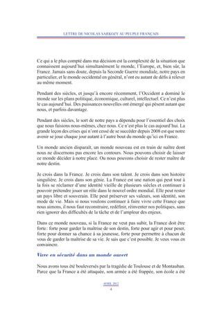 LETTRE DE NICOLAS SARKOZY AU PEUPLE FRANÇAIS




Ce qui a le plus compté dans ma décision est la complexité de la situation que
connaissent aujourd’hui simultanément le monde, l’Europe, et, bien sûr, la
France. Jamais sans doute, depuis la Seconde Guerre mondiale, notre pays en
particulier, et le monde occidental en général, n’ont eu autant de défis à relever
au même moment.

Pendant des siècles, et jusqu’à encore récemment, l’Occident a dominé le
monde sur les plans politique, économique, culturel, intellectuel. Ce n’est plus
le cas aujourd’hui. Des puissances nouvelles ont émergé qui pèsent autant que
nous, et parfois davantage.

Pendant des siècles, le sort de notre pays a dépendu pour l’essentiel des choix
que nous faisions nous-mêmes, chez nous. Ce n’est plus le cas aujourd’hui. La
grande leçon des crises qui n’ont cessé de se succéder depuis 2008 est que notre
avenir se joue chaque jour autant à l’autre bout du monde qu’ici en France.

Un monde ancien disparaît, un monde nouveau est en train de naître dont
nous ne discernons pas encore les contours. Nous pouvons choisir de laisser
ce monde décider à notre place. Ou nous pouvons choisir de rester maître de
notre destin.

Je crois dans la France. Je crois dans son talent. Je crois dans son histoire
singulière. Je crois dans son génie. La France est une nation qui peut tout à
la fois se réclamer d’une identité vieille de plusieurs siècles et continuer à
pouvoir prétendre jouer un rôle dans le nouvel ordre mondial. Elle peut rester
un pays libre et souverain. Elle peut préserver ses valeurs, son identité, son
mode de vie. Mais si nous voulons continuer à faire vivre cette France que
nous aimons, il nous faut reconstruire, redéfinir, réinventer nos politiques, sans
rien ignorer des difficultés de la tâche et de l’ampleur des enjeux.

Dans ce monde nouveau, si la France ne veut pas subir, la France doit être
forte : forte pour garder la maîtrise de son destin, forte pour agir et pour peser,
forte pour donner sa chance à sa jeunesse, forte pour permettre à chacun de
vous de garder la maîtrise de sa vie. Je sais que c’est possible. Je veux vous en
convaincre.

Vivre en sécurité dans un monde ouvert

Nous avons tous été bouleversés par la tragédie de Toulouse et de Montauban.
Parce que la France a été attaquée, son armée a été frappée, son école a été

                                     AVRIL 2012
                                         4
 