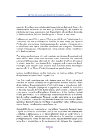 LETTRE DE NICOLAS SARKOZY AU PEUPLE FRANÇAIS




meurtrie, des enfants, nos enfants ont été assassinés ; sur la terre de France, des
hommes et des enfants ont été tués parce qu’ils étaient juifs ; des hommes ont
été abattus parce que leur mission était de combattre, à l’autre bout du monde,
le fondamentalisme, la haine, l’esclavage de la femme, le terrorisme.

La France n’a pas cédé à la terreur. Elle n’a pas plié devant l’intimidation. Les
Français se sont sentis solidaires des familles, de notre armée, des forces de
l’ordre, dans une profonde émotion nationale. Les autorités religieuses juives
et musulmanes ont appelé ensemble au refus de tout amalgame. Nous nous
sommes retrouvés dans cette aspiration à l’unité nationale contre l’intolérance
et le fondamentalisme.

Pour autant, ce drame pose nécessairement des questions sur l’organisation de
notre société. Nous vivons dans un monde ouvert et tolérant. Les communi-
cations sont libres ; grâce à Internet, les idées circulent d’un bout à l’autre de
la planète, sans filtre, sans intermédiaire ; voyager est devenu un acte banal,
y compris dans des pays dans lesquels nous n’aurions même pas imaginé
pouvoir aller il y a 20 ans. C’est évidemment une grande chance.

Mais ce monde doit rester sûr. Sûr pour nous, sûr pour nos enfants à l’égard
desquels nous avons un devoir de protection.

Une des grandes questions que notre époque pose aux démocraties est de
concilier les libertés individuelles auxquelles nous sommes attachés, liberté
de circulation, de communication, d’expression, avec la protection de notre
territoire, de l’intégrité physique de la population, et au-delà, de nos valeurs
et de notre manière de vivre. Entre laxisme et obsession sécuritaire, entre
aveu­ lement coupable et Etat policier, il faut trouver le bon équilibre. Mais il
      g
ne faut pas être naïf. Il y a une idéologie extrémiste qui travaille à la destruc-
tion des valeurs occidentales. Nous devons être sans faiblesse à son égard.
Il y a des filières criminelles qui profitent de notre ouverture et des libertés
reconnues­dans notre société pour faire prospérer leurs trafics en tous genres,
armes, drogue, êtres humains, contrefaçon, etc.

Depuis 2002, le gouvernement a agi pour réduire l’insécurité dans notre pays.
Le parti socialiste n’a voté aucune des lois que nous avons fait adopter pour
combattre la délinquance, ni les peines planchers pour les récidivistes, ni le
renforcement de la vidéo-protection, ni la rétention de sûreté qui permet de
protéger la société contre des personnes qui ne peuvent réprimer des pulsions
sexuelles et criminelles, ni le renforcement des fichiers des empreintes

                                     AVRIL 2012
                                         5
 