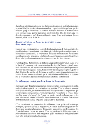 LETTRE DE NICOLAS SARKOZY AU PEUPLE FRANÇAIS




digitales et génétiques alors que ces fichiers ont permis de multiplier par deux
le taux d’élucidation des crimes et des délits. Le parti socialiste prétend que les
mesures que j’ai annoncées à la suite du drame de Toulouse et de Montauban
sont inutiles parce que la législation antiterroriste a déjà été renforcée ces
dernières années et qu’elle est suffisante : mais il n’a voté aucune de ces
mesures, ni en 2006, ni en 2011.

Aucune idéologie de haine ne peut être tolérée
dans notre pays.

Nous devons être intraitables contre le fondamentalisme. Il faut combattre les
manifestations criminelles de cette idéologie de haine par le renseignement, la
surveillance des réseaux, la coopération policière internationale. Mais il faut
aussi la combattre à sa racine intellectuelle, dans les prisons, dans les prêches
de certains prédicateurs extrémistes, ou encore sur les sites Internet.

Faire l’apologie du terrorisme et de la violence sur Internet n’a rien à voir avec
la liberté d’expression et de communication. La liberté d’Internet est précieuse,
mais Internet n’est pas une zone de non-droit dans laquelle on peut impunément
déverser des messages de haine, faire circuler des images pédophiles, piller le
droit d’auteur. La société a le devoir de se protéger contre ceux qui attaquent ses
valeurs. Rester inertes face à ceux qui se radicalisent dans la haine et la violence
par la consultation de sites Internet illicites serait une faute morale.

La délinquance n’est pas de la faute de la société.

Expliquer l’acte de ce fanatique par un climat social est non seulement absurde,
mais c’est inacceptable car cela revient à le justifier. C’est la même erreur que
celle qui consiste à justifier la délinquance en culpabilisant la République qui
ne serait pas assez généreuse. Comment peut-on reprocher à la France de ne
pas être assez généreuse ? La France est un des pays les plus ouverts et les
plus tolérants du monde. Elle offre à tous l’éducation et la santé. Son niveau
de redistribution sociale est parmi les plus élevés du monde.

C’est en refusant de reconnaître les efforts de ceux qui travaillent et qui
partagent, que l’on divise la République. C’est en donnant uniquement des
droits aux uns et exclusivement des devoirs aux autres, que l’on dresse les
Français les uns contre les autres. C’est en justifiant la délinquance par la
pauvreté et les difficultés de l’intégration que l’on crée des amalgames entre
pauvreté, immigration et délinquance.

                                     AVRIL 2012
                                         6
 