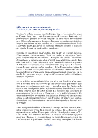 LETTRE DE NICOLAS SARKOZY AU PEUPLE FRANÇAIS




L’Europe est un continent ouvert.
Elle ne doit pas être un continent passoire.
C’est un formidable avantage pour les Français de pouvoir circuler librement­
en Europe. Avec l’euro, avec les programmes Erasmus et Leonardo, qui
permettent aux jeunes d’effectuer une partie de leurs études dans un autre
pays d’Europe, la suppression des postes de douane est une des manifestations
les plus concrètes et les plus positives de la construction européenne. Mais
l’Europe ne pourra pas garder ses frontières intérieures ouvertes si elle n’est
pas capable de maîtriser ses frontières extérieures.

L’Europe est un continent ouvert. Elle ne doit pas être un continent passoire.
L’Europe est un continent tolérant. Elle ne peut pas être le continent de l’amal-
game insipide de toutes les cultures. L   ’Europe a une identité. Ses racines
plongent dans la culture gréco-latine d’abord, judéo-chrétienne ensuite, dans
celle des Lumières et du rationalisme enfin. Son histoire est faite de guerres
et de haines douloureuses, mais surmontées entre ses peuples. Les trauma-
tismes des deux grands conflits mondiaux, de la décolonisation puis de la
guerre froide sont encore présents dans les mémoires. Nous respectons le
besoin d’identité et d’apaisement des peuples avec lesquels nous avons été en
conflit. La culture des peuples européens et leur demande d’identité doivent
aussi être respectées.

Aucun individu, aucune collectivité ne peut vivre sans frontières. Chacun est
libre d’ouvrir sa porte aussi souvent qu’il le souhaite, mais personne ne peut
vivre dans une maison sans porte ouverte à tous les vents. Les frontières du
cadastre sont ce qui permet à deux voisins de respecter le territoire de chacun
et de se serrer la main de part et d’autre. Les frontières des Etats fixent le
cadre nécessaire d’exercice de la démocratie et de la solidarité nationale. Un
enfant sans frontières est un enfant sans éducation. Une société sans frontières
est une société sans respect. Un pays sans frontières est un pays sans identité.
Un continent sans frontières est un continent qui finit par élever des murs pour
se protéger.

Il faut protéger les frontières extérieures de l’Europe. D’abord contre la crimi-
nalité organisée qui profite de la porosité de certaines de nos frontières pour
déployer tous ses trafics. Ensuite pour maîtriser l’immigration parce qu’il y
a une limite à nos capacités d’accueil. La France a suffisamment agi pour
construire l’Europe, et récemment pour lui éviter d’imploser : elle n’a pas
à s’excuser ou à se justifier de demander des changements profonds dans la

                                    AVRIL 2012
                                        7
 