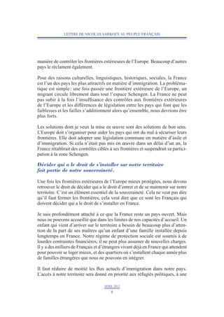 LETTRE DE NICOLAS SARKOZY AU PEUPLE FRANÇAIS




manière de contrôler les frontières extérieures de l’Europe. Beaucoup d’autres
pays le réclament également.

Pour des raisons culturelles, linguistiques, historiques, sociales, la France
est l’un des pays les plus attractifs en matière d’immigration. La probléma-
tique est simple : une fois passée une frontière extérieure de l’Europe, un
migrant circule librement dans tout l’espace Schengen. La France ne peut
pas subir à la fois l’insuffisance des contrôles aux frontières extérieures
de l’Europe et les différences de législation entre les pays qui font que les
faiblesses et les failles s’additionnent alors qu’ensemble, nous devrions être
plus forts.

Les solutions dont je veux la mise en œuvre sont des solutions de bon sens.
L’Europe doit s’organiser pour aider les pays qui ont du mal à sécuriser leurs
frontières. Elle doit adopter une législation commune en matière d’asile et
d’immigration. Si cela n’était pas mis en œuvre dans un délai d’un an, la
France rétablirait des contrôles ciblés à ses frontières et suspendrait sa partici-
pation à la zone Schengen.

Décider qui a le droit de s’installer sur notre territoire
fait partie de notre souveraineté.

Une fois les frontières extérieures de l’Europe mieux protégées, nous devons
retrouver le droit de décider qui a le droit d’entrer et de se maintenir sur notre
territoire. C’est un élément essentiel de la souveraineté. Cela ne veut pas dire
qu’il faut fermer les frontières, cela veut dire que ce sont les Français qui
doivent décider qui a le droit de s’installer en France.

Je suis profondément attaché à ce que la France reste un pays ouvert. Mais
nous ne pouvons accueillir que dans les limites de nos capacités d’accueil. Un
enfant qui vient d’arriver sur le territoire a besoin de beaucoup plus d’atten-
tion de la part de ses maîtres qu’un enfant d’une famille installée depuis
longtemps en France. Notre régime de protection sociale est soumis à de
lourdes contraintes financières, il ne peut plus assumer de nouvelles charges.
Il y a des milliers de Français et d’étrangers vivant déjà en France qui attendent
pour pouvoir se loger mieux, et des quartiers où s’installent chaque année plus
de familles étrangères que nous ne pouvons en intégrer.

Il faut réduire de moitié les flux actuels d’immigration dans notre pays.
L’accès à notre territoire sera donné en priorité aux réfugiés politiques, à une

                                     AVRIL 2012
                                         8
 