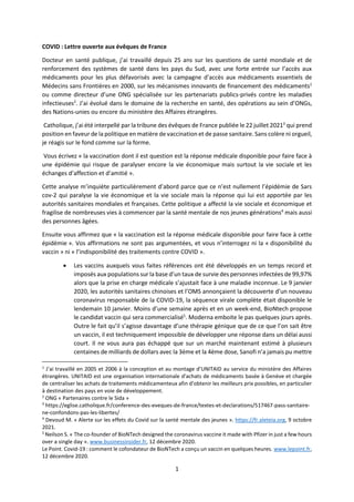 1
COVID : Lettre ouverte aux évêques de France
Docteur en santé publique, j’ai travaillé depuis 25 ans sur les questions de santé mondiale et de
renforcement des systèmes de santé dans les pays du Sud, avec une forte entrée sur l’accès aux
médicaments pour les plus défavorisés avec la campagne d’accès aux médicaments essentiels de
Médecins sans Frontières en 2000, sur les mécanismes innovants de financement des médicaments1
ou comme directeur d’une ONG spécialisée sur les partenariats publics-privés contre les maladies
infectieuses2
. J’ai évolué dans le domaine de la recherche en santé, des opérations au sein d’ONGs,
des Nations-unies ou encore du ministère des Affaires étrangères.
Catholique, j’ai été interpellé par la tribune des évêques de France publiée le 22 juillet 20213
qui prend
position en faveur de la politique en matière de vaccination et de passe sanitaire. Sans colère ni orgueil,
je réagis sur le fond comme sur la forme.
Vous écrivez « la vaccination dont il est question est la réponse médicale disponible pour faire face à
une épidémie qui risque de paralyser encore la vie économique mais surtout la vie sociale et les
échanges d’affection et d’amitié ».
Cette analyse m’inquiète particulièrement d’abord parce que ce n’est nullement l’épidémie de Sars
cov-2 qui paralyse la vie économique et la vie sociale mais la réponse qui lui est apportée par les
autorités sanitaires mondiales et françaises. Cette politique a affecté la vie sociale et économique et
fragilise de nombreuses vies à commencer par la santé mentale de nos jeunes générations4
mais aussi
des personnes âgées.
Ensuite vous affirmez que « la vaccination est la réponse médicale disponible pour faire face à cette
épidémie ». Vos affirmations ne sont pas argumentées, et vous n’interrogez ni la « disponibilité du
vaccin » ni « l’indisponibilité des traitements contre COVID ».
• Les vaccins auxquels vous faites références ont été développés en un temps record et
imposés aux populations sur la base d’un taux de survie des personnes infectées de 99,97%
alors que la prise en charge médicale s’ajustait face à une maladie inconnue. Le 9 janvier
2020, les autorités sanitaires chinoises et l’OMS annonçaient la découverte d’un nouveau
coronavirus responsable de la COVID-19, la séquence virale complète était disponible le
lendemain 10 janvier. Moins d’une semaine après et en un week-end, BioNtech propose
le candidat vaccin qui sera commercialisé5
. Moderna emboite le pas quelques jours après.
Outre le fait qu’il s’agisse davantage d’une thérapie génique que de ce que l’on sait être
un vaccin, il est techniquement impossible de développer une réponse dans un délai aussi
court. Il ne vous aura pas échappé que sur un marché maintenant estimé à plusieurs
centaines de milliards de dollars avec la 3ème et la 4ème dose, Sanofi n’a jamais pu mettre
1
J’ai travaillé en 2005 et 2006 à la conception et au montage d’UNITAID au service du ministère des Affaires
étrangères. UNITAID est une organisation internationale d'achats de médicaments basée à Genève et chargée
de centraliser les achats de traitements médicamenteux afin d'obtenir les meilleurs prix possibles, en particulier
à destination des pays en voie de développement.
2
ONG « Partenaires contre le Sida »
3
https://eglise.catholique.fr/conference-des-eveques-de-france/textes-et-declarations/517467-pass-sanitaire-
ne-confondons-pas-les-libertes/
4
Devoud M. « Alerte sur les effets du Covid sur la santé mentale des jeunes ». https://fr.aleteia.org, 9 octobre
2021.
5
Neilson S. « The co-founder of BioNTech designed the coronavirus vaccine it made with Pfizer in just a few hours
over a single day ». www.businessinsider.fr, 12 décembre 2020.
Le Point. Covid-19 : comment le cofondateur de BioNTech a conçu un vaccin en quelques heures. www.lepoint.fr,
12 décembre 2020.
 