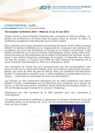 10 
L’international, suite... 
Chaque année la Jeune Chambre Internationale, à laquelle la JCEN est affiliée, or-ganise 
une conférence à mi-année dans les quatre zones du monde. En 2014, la 
conférence européenne s’est déroulée sous le soleil maltais. 
Deux membres de la Jeune Chambre Economique de Nevers et de la Nièvre (David 
SEGAUT et Jérôme LEGRAND) ont eu l’opportunité d’y rencontrer des membres JCI 
européens, d’y suivre des formations en français et en anglais, de participer à des 
ateliers de réflexion sur la Jeune Chambre Internationale, d’avoir accès à des confé-rences 
animées par des spécialistes de la création d’entreprise par exemple, de par-ticiper 
à des actions citoyennes (nettoyage de la plage), et d’agrandir leur réseau 
JCI lors des soirées. La Turquie sera l’hôte de cette rencontre Européenne de la 
Jeune Chambre Internationale en 2015 et la Finlande en 2016. 
Une cérémonie de remise des prix (récompensant des JCE remarquables) s’est 
tenue en plein air au centre de la Valette, dans une ambiance réjouissante et presti-gieuse, 
car suivie du dîner de gala de clôture. Bref, une conférence de très bonne 
qualité, à l’organisation rythmée, sous un soleil magnifique, les pieds dans l’eau tur-quoise,… 
qu’auraient pu demander de mieux les participants ? 
Les Français se sont notamment distingués lors de cette conférence avec David 
SEGAUT reconnu ambassadeur par les Roumains pour présenter leurs actions en 
France, la JCE de Lyon promue «meilleure Jeune Chambre Economique Locale», la 
JCE de Strasbourg ayant remporté le concours «Debating». 
Félicitations aux 100 membres de la JCEF présents pour leur implication à 
l‘international. 
LLeess espérant encore plus nombreux à Leipzig pour le Congrès Mondial du 24 au 29 
novembre 2014, ou en Turquie du 13 au 18 mai l’année prochaine pour la Confé-rence 
de Zone Europe. 
www.jcenevers.fr | facebook.com/JCENevers 
 