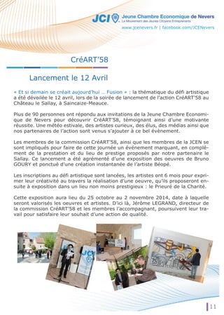 CréART’58 
Lancement le 12 Avril 
www.jcenevers.fr | facebook.com/JCENevers 
« Et si demain se créait aujourd’hui … Fusion » : la thématique du défi artistique 
a été dévoilée le 12 avril, lors de la soirée de lancement de l’action CréART’58 au 
Château le Sallay, à Saincaize-Meauce. 
Plus de 90 personnes ont répondu aux invitations de la Jeune Chambre Economi-que 
de Nevers pour découvrir CréART’58, témoignant ainsi d’une motivante 
réussite. Une météo estivale, des artistes curieux, des élus, des médias ainsi que 
nos partenaires de l’action sont venus s’ajouter à ce bel évènement. 
Les membres de la commission CréART’58, ainsi que les membres de la JCEN se 
sont impliqués pour faire de cette journée un événement marquant, en complé-ment 
de la prestation et du lieu de prestige proposés par notre partenaire le 
Sallay. Ce lancement a été agrémenté d’une exposition des oeuvres de Bruno 
GOURY et ponctué d’une création instantanée de l’artiste Béopé. 
Les inscriptions au défi artistique sont lancées, les artistes ont 6 mois pour expri-mer 
leur créativité au travers la réalisation d’une oeuvre, qu’ils proposeront en-suite 
à exposition dans un lieu non moins prestigieux : le Prieuré de la Charité. 
Cette exposition aura lieu du 25 octobre au 2 novembre 2014, date à laquelle 
seront valorisés les oeuvres et artistes. D’ici là, Jérôme LEGRAND, directeur de 
la commission CréART’58 et les membres l’accompagnant, poursuivent leur tra-vail 
pour satisfaire leur souhait d’une action de qualité. 
11 
 