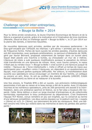 www.jcenevers.fr | facebook.com/JCENevers 
Pour la 3ème année consécutive, la Jeune Chambre Economique de Nevers et de la 
Nièvre a organisé et animé, grâce à la motivation et à l’implication de trois membres 
(Marielle, David et Elie) le challenge sportif « Bouge ta Boîte », le 27 juin 2014 sur 
la plaine des Senets, à Varennes-Vauzelles. 
DDee nouvelles épreuves sont arrivées, portées par de nouveaux partenaires : le 
Disc-golf encadré par l’UFOLEP, les intenses « grit-séries » animées par les coachs 
de Fréquence forme. Fortes de leurs succès les années passées, d’autres épreuves 
ont été reconduites, avec quelques améliorations. Le parcours d’obstacles de l’AON, 
géré par Xavier Bernard, proposait notamment de ramper dans un tunnel dans 
lequel était placée une machine à fumée, ou d’escalader un mur de 2 mètres. 
L’épreuve de relais a subi quelques modifications puisque la passation du témoin 
ss’’eesstt transformée en une épreuve de mîmes. Ainsi, vous l’aurez compris, le repos 
n’était pas au rendez-vous ! « Bouge ta Boîte » s’est ouvert à une épreuve jusque-là 
inédite : l’épreuve de « force intellectuelle ». Celle-ci offrait un temps de repos aux 
participants pour «souffler» entre 2 épreuves, en répondant à un questionnaire en 
équipe, mais posant parfois quelques difficultés. Par ailleurs, la manifestation était 
ouverte aux spectateurs venus encourager un membre de leur famille, un collègue 
ou encore un ami. Ainsi, ils ont pu profiter des stands présents (UNICEF, Crédit 
MMuuttuueell nnoottaammmmeenntt)) oouu bbooiirree eett ssee rreessttaauurreerr àà llaa bbuuvette. 
Une fois encore, le Trophée BTB a été un succès. Les prévisions météorologiques 
pessimistes n’ont pas eu raison et le beau temps a été de la partie. Avec 22 équipes 
inscrites et les nombreux spectateurs, près de 200 personnes ont assisté à la mani-festation, 
dans une ambiance sportive et festive, où le fair-play a toujours été res-pecté. 
Cette 3ème édition a réuni un large éventail d’entreprises et de collectivités 
territoriales représentant le tissu professionnel du département. C’est finalement 
l’équipe TCT Nickel, venue remettre en jeu son trophée, qui l’a conservé au terme 
d’une sérieuse compétition. Les deux autres équipes sur le podium sont les « expats 
» (2ème) et «LCL 2» (3ème), qui talonnaient de près les vainqueurs. Bref, une édi-tion 
encore très riche qui restera dans les mémoires et dans les jambes des partici-pants 
! 
12 
Challenge sportif inter-entreprises, 
« Bouge ta Boîte » 2014 
 