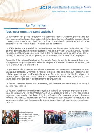 La Formation : 
www.jcenevers.fr | facebook.com/JCENevers 
Nos neurones se sont agités ! 
La formation fait partie intégrante du parcours Jeune Chambre, permettant aux 
membres de développer leur potentiel de leadership, leurs facultés personnelles à 
conduire des actions qui bénéficieront à la communauté. Mélanie ROUSSET, Vice 
présidente Formation en 2014, ne dira pas le contraire ! 
LLaa JCE d’Auxerre a organisé le 1er temps fort des formations régionales, les 17 et 
18 mai derniers. Huit nivernais (Jérôme, Mélanie, Sylvain, David, Aurélie, Hubert, 
Sébastien et Stéphanie) ont pris part à des formations sur la gestion d’un site in-ternet, 
la prise de parole en public, les techniques pour « vendre » un projet. 
Accueillis à la Maison Familiale et Rurale de Gron, la soirée du samedi leur a en-suite 
permis de partager leurs idées et projets à la Jeune Chambre, et au-delà, de 
faire un bout de vie ensemble ! 
Le lendemain dès 9 heures, les réveils sonnaient, les neurones s’activaient de nou-veau 
pour participer vivement à l’atelier d’intelligence collective sur l’économie cir-culaire, 
proposé par les Présidents locaux. Cet exercice a permis de préparer la 
future action régionale qui se tiendra fin septembre et destinée cette fois aux ac-teurs 
économiques des 4 départements bourguignons ! 
La Jeune Chambre forme des membres, qui forment des membres ! Ne lisez là 
aucune redondance ! 
La Jeune Chambre Economique Française a élaboré un nouveau module de forma-tion 
de formateurs : la Form’Académie ! La Bourgogne a été la 1ère Fédération à 
organiser une session, les 14 et 15 juin, à Beaune. Onze membres parmi lesquels 
Aurélie COUSSEAU, nivernaise, se sont impliqués pour devenir formateurs ! Ils 
auront prochainement l’occasion de mettre en pratique, et nous en sommes impa-tients 
! 
Form'Académie 
et ses Ocean's Eleven, 
futurs formateurs, 
entourés des 
poissons pilotes 
Des membres nivernais 
aux JRF organisées par 
la JCE d'Auxerre 
13 
 