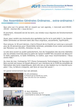 Des Assemblées Générales Ordinaires… extra-ordinaires ! 
Que celui qui n’a jamais râlé en voyant sur son agenda, « mercredi soir/19h30- 
22h30 : réunion-AG » nous écrive ! 
Et pourtant, nécessité est de les tenir, ces rendez-vous réguliers de fonctionnement 
interne ! 
Aussi, pour rendre ces moments plus agréables (qu’ils ne le sont déjà !), les Assem-blées 
Générales se tiennent dans des lieux originaux, accueillants, significatifs… 
Pour preuve, le 30 avril dernier, c’est le Prieuré de la Charité sur Loire qui a accueilli 
plus de 40 personnes pour l’Assemblée Générale, précédée d’une visite commentée 
par Monsieur Luc JOLIVEL, Directeur du site. 
Le site sera ouvert au public gratuitement, lors de l’exposition des oeuvres réalisées 
par les artistes nivernais dans le cadre de l’action CréART’58.L’occasion de découvrir 
la Salle capitulaire, la Salle XVIIIème, le Cloître…que nous recommandons ! Nous 
avons hâte ! 
Au mois de mai, l’entreprise TCT (Tores Composants Technologies) de Sauvigny les 
Bois ouvrait ses locaux et faisait découvrir aux membres de la JCEN les procédés de 
fabrication des tores magnétiques, dont elle est un des leaders sur le marché euro-péen 
Un site prestigieux, 
le Prieuré de la Charité sur Loire, 
pour une AG d'un ton studieux 
M. Alain GOURIAU, 
à gauche, Directeur de TCT 
a commenté la visite de l'entreprise 
14 
! Oui, la Nièvre s’exporte, sait faire et nous fait savoir ! 
Un grand remerciement leur est adressé. 
www.jcenevers.fr | facebook.com/JCENevers 
 