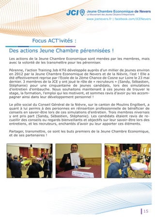 www.jcenevers.fr | facebook.com/JCENevers 
15 
Focus ACT’ivités : 
Des actions Jeune Chambre pérennisées ! 
Les actions de la Jeune Chambre Economique sont menées par les membres, mais 
avec la volonté de les transmettre pour les pérenniser. 
PPéérreennnnee,, l’action Training Job K’Fé développée auprès d’un millier de jeunes environ 
en 2012 par la Jeune Chambre Economique de Nevers et de la Nièvre, l’est ! Elle a 
été effectivement reprise par l’Ecole de la 2ème Chance de Cosne sur Loire le 23 mai 
dernier. 3 membres de la JCE y ont joué le rôle de « recruteurs » (Sandy, Sébastien, 
Stéphanie) pour une cinquantaine de jeunes candidats, lors des simulations 
d’entretien d’embauche. Nous souhaitons maintenant à ces jeunes de trouver le 
stage, la formation, l’emploi qui les motivent, et sommes ravis d’avoir pu les accom-ppaaggnneerr 
aaiinnssii ddaannss lleeuurr ddééveloppement personnel ! 
Le pôle social du Conseil Général de la Nièvre, sur le canton de Moulins Engilbert, a 
quant à lui permis à des personnes en réinsertion professionnelle de bénéficier de 
conseils en savoir-être lors de ces simulations d’entretien. Trois membres nivernais 
y ont pris part (Sandy, Sébastien, Stéphanie). Les candidats étaient ravis de re-cueillir 
des conseils ou regards bienveillants et objectifs sur leur savoir-être lors des 
entretiens, et les recruteurs, enchantés d’avoir pu leur apporter ces éléments. 
Partager, transmettre, ce sont les buts premiers de la Jeune Chambre Economique, 
et de ses partenaires ! 
 