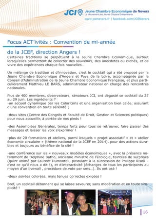 Focus ACT’ivités : Convention de mi-année 
de la JCEF, direction Angers ! 
Certaines traditions se perpétuent à la Jeune Chambre Economique, surtout 
lorsqu’elles permettent de collecter des souvenirs, des anecdotes ou clichés, et de 
vivre des expériences chaque fois nouvelles… 
UUnn mélange de tradition et d’innovation, c’est le cocktail qui a été proposé par la 
Jeune Chambre Economique d’Angers et Pays de la Loire, accompagnée par le 
Conseil d’Administration de la Jeune Chambre Economique Française, et plus parti-culièrement 
Matthieu LE BARS, administrateur national en charge des rencontres 
nationales. 
Plus de 400 membres, observateurs, sénateurs JCI, ont dégusté ce cocktail du 27 
au 29 juin. Les ingrédients ? 
-un accueil dynamique par les Color’Girls et une organisation bien calée, assurant 
d’une convention en toute sérénité ; 
-deux sites (Centre des Congrès et Faculté de Droit, Gestion et Sciences politiques) 
pour nous accueillir, à portée de nos pieds ! 
-des Assemblées Générales, temps forts pour tous se retrouver, faire passer des 
messages et laisser les voix s’exprimer ! 
--pplluuss de 20 formations et ateliers, parmi lesquels « projet associatif » et « atelier 
économie circulaire » (thème national de la JCEF en 2014), pour des actions dura-bles 
16 
et toujours au bénéfice de la cité ! 
-une conférence sur les « nouveaux modèles économiques », avec la présence no-tamment 
de Delphine Batho, ancienne ministre de l’écologie, teintées de surprises 
(quizz animé par Laurent Dumonteil, postulant à la succession de Philippe Risoli – 
c’est ce qu’il nous a dit !), et d’interactivité (échanges de tous les participants au 
moyen d’un livewall , procédure de vote par sms…). Ils ont osé ! 
-deux soirées colorées, mais tenues correctes exigées ! 
Bref, un cocktail détonnant qui se laisse savourer, sans modération et en toute sim-plicité 
! 
www.jcenevers.fr | facebook.com/JCENevers 
 