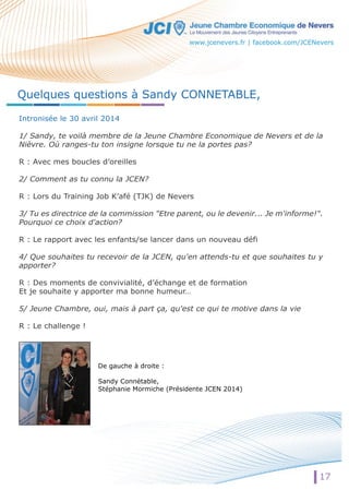 www.jcenevers.fr | facebook.com/JCENevers 
17 
Quelques questions à Sandy CONNETABLE, 
Intronisée le 30 avril 2014 
1/ Sandy, te voilà membre de la Jeune Chambre Economique de Nevers et de la 
Nièvre. Où ranges-tu ton insigne lorsque tu ne la portes pas? 
R : Avec mes boucles d’oreilles 
2/ Comment as tu connu la JCEN? 
R : Lors du Training Job K’afé (TJK) de Nevers 
3/ Tu es directrice de la commission "Etre parent, ou le devenir... Je m'informe!". 
Pourquoi ce choix d'action? 
R : Le rapport avec les enfants/se lancer dans un nouveau défi 
44// Que souhaites tu recevoir de la JCEN, qu'en attends-tu et que souhaites tu y 
apporter? 
R : Des moments de convivialité, d’échange et de formation 
Et je souhaite y apporter ma bonne humeur… 
5/ Jeune Chambre, oui, mais à part ça, qu'est ce qui te motive dans la vie 
R : Le challenge ! 
De gauche à droite : 
Sandy Connétable, 
Stéphanie Mormiche (Présidente JCEN 2014) 
 