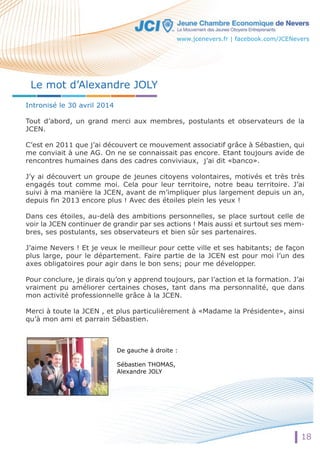 Le mot d’Alexandre JOLY 
www.jcenevers.fr | facebook.com/JCENevers 
Intronisé le 30 avril 2014 
Tout d’abord, un grand merci aux membres, postulants et observateurs de la 
JCEN. 
C’est en 2011 que j’ai découvert ce mouvement associatif grâce à Sébastien, qui 
me conviait à une AG. On ne se connaissait pas encore. Etant toujours avide de 
rencontres humaines dans des cadres conviviaux, j’ai dit «banco». 
JJ’’yy ai découvert un groupe de jeunes citoyens volontaires, motivés et très très 
engagés tout comme moi. Cela pour leur territoire, notre beau territoire. J’ai 
suivi à ma manière la JCEN, avant de m’impliquer plus largement depuis un an, 
depuis fin 2013 encore plus ! Avec des étoiles plein les yeux ! 
Dans ces étoiles, au-delà des ambitions personnelles, se place surtout celle de 
voir la JCEN continuer de grandir par ses actions ! Mais aussi et surtout ses mem-bres, 
ses postulants, ses observateurs et bien sûr ses partenaires. 
J’aime Nevers ! Et je veux le meilleur pour cette ville et ses habitants; de façon 
plus large, pour le département. Faire partie de la JCEN est pour moi l’un des 
axes obligatoires pour agir dans le bon sens; pour me développer. 
Pour conclure, je dirais qu’on y apprend toujours, par l’action et la formation. J’ai 
vraiment pu améliorer certaines choses, tant dans ma personnalité, que dans 
mon activité professionnelle grâce à la JCEN. 
MMeerrccii à toute la JCEN , et plus particulièrement à «Madame la Présidente», ainsi 
qu’à mon ami et parrain Sébastien. 
De gauche à droite : 
Sébastien THOMAS, 
Alexandre JOLY 
18 
 