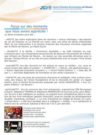 Le 2ème trimestre aura été : 
- réACTif, par notre implication dans les réunions « remue méninges » des bassins 
de vie de Clamecy et La Charité sur Loire, avec une prise de parole d’Alexandre 
JOLY, et une intervention à la réunion d’accueil des nouveaux arrivants organisée 
par la Mairie de Nevers, au Palais Ducal. 
- récréACTif, à la Soirée « Commerce équitable » au Café Charbon en mai. 
L’occasion pour une cinquantaine de personnes de découvrir les produits de la Bouti-que 
Artisans du Monde de Nevers, de danser sur des sonorités africaines avec le 
groupe «Tempo Africa» et sur des airs plus traditionnels avec la troupe «Trois temps 
des Saules». 
- procréACTif, lors des réunions sur les actions en cours ou initiées… oui, nous en 
avons encore des idées et projets : « CréART’58 », « Nièvre, cité gastronomique », 
« Action régionale Economie circulaire », « Forum Petite Enfance », « Gala des 50 
ans », « Journées Régionales de Formation et son action citoyenne »… 
- instrUCTif, par une prise de conscience citoyenne et collégiale, mais surtout convi-viale, 
des enjeux de l’Union Européenne et de la nécessité d’y porter un regard 
éclairé, avec la Soirée Euronivernais proposée par Jovita UZDAVINYTE, « Aux Co-pains 
d’Abord » de Nevers ! 
-participACTif… lors du concours des mini entreprises, organisé par EPA Bourgogne 
à Autun. Sébastien THOMAS et Stéphanie MORMICHE ont joué les jurés, pour décer-ner 
les prix à des collégiens ou lycéens, en jugeant leurs compétences dans la créa-tion 
de leur mini entreprise (gestion financière, prise en compte du développement 
durable, marketing, juridique…). La mini entreprise du collège de Pouilly sur Loire, 
« Dress Wine » a été élue lauréate dans la catégorie « collège » et a représenté la 
Nièvre lors du concours national à Paris les 4 et 5 juin derniers. 
L'Europe avait élargi ses 
frontières lors de la 
Soirée Euronivernais pour 
écouter des musiques 
brésiliennes notamment 
Un concours haut en couleurs, 
et surtout teinté d'ardeur 
chez les minis entrepreneurs! 
19 
Focus sur des moments 
que nous avons appréciés ! 
www.jcenevers.fr | facebook.com/JCENevers 
 