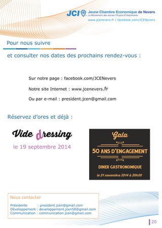 www.jcenevers.fr | facebook.com/JCENevers 
Pour nous suivre 
et consulter nos dates des prochains rendez-vous : 
Sur notre page : facebook.com/JCENevers 
Notre site Internet : www.jcenevers.fr 
Ou par e-mail : president.jcen@gmail.com 
Réservez d’ores et déjà : 
le 19 septembre 2014 
Nous contacter 
Présidente : president.jcen@gmail.com 
Développement : developpement.jcen58@gmail.com 
Communication : communication.jcen@gmail.com 
20 
