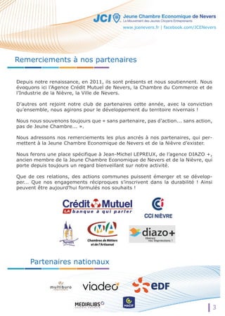 Remerciements à nos partenaires 
Depuis notre renaissance, en 2011, ils sont présents et nous soutiennent. Nous 
évoquons ici l’Agence Crédit Mutuel de Nevers, la Chambre du Commerce et de 
l’Industrie de la Nièvre, la Ville de Nevers. 
D’autres ont rejoint notre club de partenaires cette année, avec la conviction 
qu’ensemble, nous agirons pour le développement du territoire nivernais ! 
Nous nous souvenons toujours que « sans partenaire, pas d’action... sans action, 
pas de Jeune Chambre... ». 
NNoouuss adressons nos remerciements les plus ancrés à nos partenaires, qui per-mettent 
à la Jeune Chambre Economique de Nevers et de la Nièvre d’exister. 
Nous ferons une place spécifique à Jean-Michel LEPREUX, de l’agence DIAZO +, 
ancien membre de la Jeune Chambre Economique de Nevers et de la Nièvre, qui 
porte depuis toujours un regard bienveillant sur notre activité. 
Que de ces relations, des actions communes puissent émerger et se dévelop-per... 
Que nos engagements réciproques s’inscrivent dans la durabilité ! Ainsi 
peuvent être aujourd’hui formulés nos souhaits ! 
Partenaires nationaux 
www.jcenevers.fr | facebook.com/JCENevers 
3 
 
