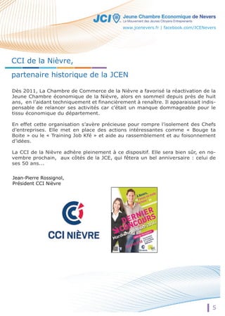 CCI de la Nièvre, 
partenaire historique de la JCEN 
Dès 2011, La Chambre de Commerce de la Nièvre a favorisé la réactivation de la 
Jeune Chambre économique de la Nièvre, alors en sommeil depuis près de huit 
ans, en l’aidant techniquement et financièrement à renaître. Il apparaissait indis-pensable 
de relancer ses activités car c’était un manque dommageable pour le 
tissu économique du département. 
En effet cette organisation s’avère précieuse pour rompre l’isolement des Chefs 
d’entreprises. Elle met en place des actions intéressantes comme « Bouge ta 
Boite » ou le « Training Job Kfé » et aide au rassemblement et au foisonnement 
d’idées. 
La CCI de la Nièvre adhère pleinement à ce dispositif. Elle sera bien sûr, en no-vembre 
prochain, aux côtés de la JCE, qui fêtera un bel anniversaire : celui de 
5 
ses 50 ans... 
Jean-Pierre Rossignol, 
Président CCI Nièvre 
www.jcenevers.fr | facebook.com/JCENevers 
 