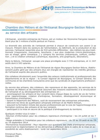 Chambre des Métiers et de l’Artisanat Bourgogne-Section Nièvre 
au service des artisans 
L’Artisanat, première entreprise de France, est un moteur de l’économie française rassem-blant 
6 
plus de 3 millions d’actifs partout en France. 
La diversité des activités de l’artisanat permet à chacun de construire son avenir à sa 
mesure. Présent dans les secteurs de l’alimentation, du bâtiment, de la production et des 
services, l’artisanat rassemble plus de 510 activités différentes : des métiers les plus tradi-tionnels 
(maçonnerie, menuiserie, boucherie…) aux plus modernes (micro-électronique, 
son et image, génie climatique…) y compris les services (mécaniques, coiffure, confec-tion…) 
et la création artistique (céramique, bijouterie, arts graphiques, décoration). 
Dans la Nièvre, l’Artisanat occupe une place privilégiée avec 3 735 entreprises, et 11 447 
actifs dont 6 543 salariés. 
Ainsi, la Chambre de Métiers et de l'Artisanat de région Bourgogne Section Nièvre, établis-sement 
public géré par des artisans élus est chargée de représenter les intérêts généraux 
de l'artisanat auprès des pouvoirs publics. 
Elle collabore étroitement avec l'ensemble des acteurs institutionnels et professionnels des 
départements et de la région : le Conseil régional de Bourgogne, le Conseil Général, les 
communes et les chambres Consulaires ainsi que les syndicats et organisations profession-nelles. 
Au service des artisans, des créateurs, des repreneurs et des apprentis, les services de la 
Chambre de Métiers et de l'Artisanat assurent des missions essentielles à la structuration 
de l’artisanat et au développement des entreprises en : 
- accompagnant les artisans et leur conjoint dans chaque étape du cycle de vie de l'entre-prise 
(apprentissage, création d’entreprise, formation, développement économique et 
transmission d’entreprise), 
- tenant le Répertoire des Métiers, outil de recensement des entreprises artisanales, 
- délivrant les titres de qualification artisanale d'Artisan et de Maître-Artisan, 
- assurant la formation initiale des jeunes professionnels par la voie de l'apprentissage et la 
formation continue des artisans et de leur conjoint, 
- participant à la mise en oeuvre de la politique d'aménagement du territoire. 
Quelques rendez-vous à noter : 
-Réunion d’information pour les créateurs repreneurs d’entreprise : les 24 juillet et les 7 
août 
-Stage préalable à l’installation pour les créateurs repreneurs : du 25 au 29 août et du 15 
au 19 septembre 2014 
-Permanence Accessibilité : Pour répondre aux questions des chefs d’entreprise artisanale, 
concernant la réglementation et les démarches à effectuer dans le cadre de la mise en ac-cessibilité 
de votre établissement : lundi 1er septembre 2014. 
Emmanuel Poyen, 
Président CMA 
www.jcenevers.fr | facebook.com/JCENevers 
 