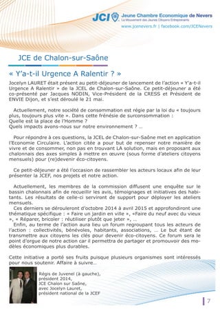 JCE de Chalon-sur-Saône 
« Y’a-t-il Urgence A Ralentir ? » 
Jocelyn LAURET était présent au petit-déjeuner de lancement de l’action « Y’a-t-il 
Urgence A Ralentir » de la JCEL de Chalon-sur-Saône. Ce petit-déjeuner a été 
co-présenté par Jacques NODIN, Vice-Président de la CRESS et Président de 
ENVIE Dijon, et s’est déroulé le 21 mai. 
Actuellement, notre société de consommation est régie par la loi du « toujours 
plus, toujours plus vite ». Dans cette frénésie de surconsommation : 
Quelle est la place de l’Homme ? 
QQuueellss iimmppaaccttss avons-nous sur notre environnement ? … 
Pour répondre à ces questions, la JCEL de Chalon-sur-Saône met en application 
l’Economie Circulaire. L’action citée a pour but de repenser notre manière de 
vivre et de consommer, non pas en trouvant LA solution, mais en proposant aux 
chalonnais des axes simples à mettre en oeuvre (sous forme d’ateliers citoyens 
mensuels) pour (re)devenir éco-citoyens. 
Ce petit-déjeuner a été l’occasion de rassembler les acteurs locaux afin de leur 
présenter la JCEF, nos projets et notre action. 
Actuellement, les membres de la commission diffusent une enquête sur le 
bassin chalonnais afin de recueillir les avis, témoignages et initiatives des habi-tants. 
Les résultats de celle-ci serviront de support pour déployer les ateliers 
mensuels. 
Ces derniers se dérouleront d’octobre 2014 à avril 2015 et approfondiront une 
thématique spécifique : « Faire un jardin en ville », «Faire du neuf avec du vieux 
», « Réparer, bricoler : réutiliser plutôt que jeter », … 
Enfin, au terme de l’action aura lieu un forum regroupant tous les acteurs de 
l’action : collectivités, bénévoles, habitants, associations, … Le but étant de 
transmettre aux citoyens les clés pour devenir éco-citoyens. Ce forum sera le 
point d’orgue de notre action car il permettra de partager et promouvoir des mo-dèles 
économiques plus durables. 
Cette initiative a porté ses fruits puisque plusieurs organismes sont intéressés 
pour nous soutenir. Affaire à suivre… 
Régis de Juvenel (à gauche), 
président 2014, 
JCE Chalon sur Saône, 
avec Jocelyn Lauret, 
président national de la JCEF 
www.jcenevers.fr | facebook.com/JCENevers 
7 
 