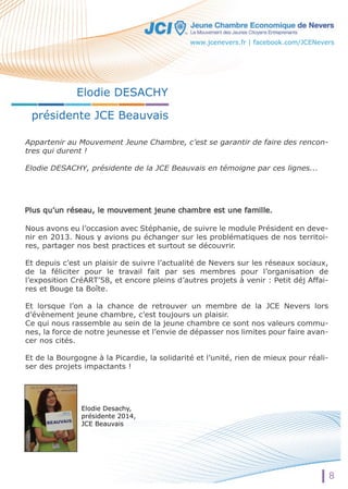 Elodie DESACHY 
présidente JCE Beauvais 
Appartenir au Mouvement Jeune Chambre, c’est se garantir de faire des rencon-tres 
qui durent ! 
Elodie DESACHY, présidente de la JCE Beauvais en témoigne par ces lignes... 
Nous avons eu l’occasion avec Stéphanie, de suivre le module Président en deve-nir 
en 2013. Nous y avions pu échanger sur les problématiques de nos territoi-res, 
partager nos best practices et surtout se découvrir. 
Et depuis c’est un plaisir de suivre l’actualité de Nevers sur les réseaux sociaux, 
de la féliciter pour le travail fait par ses membres pour l’organisation de 
l’exposition CréART’58, et encore pleins d’autres projets à venir : Petit déj Affai-res 
et Bouge ta Boîte. 
Et lorsque l’on a la chance de retrouver un membre de la JCE Nevers lors 
d’évènement jeune chambre, c’est toujours un plaisir. 
Ce qui nous rassemble au sein de la jeune chambre ce sont nos valeurs commu-nes, 
la force de notre jeunesse et l’envie de dépasser nos limites pour faire avan-cer 
nos cités. 
Et de la Bourgogne à la Picardie, la solidarité et l’unité, rien de mieux pour réali-ser 
des projets impactants ! 
Elodie Desachy, 
présidente 2014, 
JCE Beauvais 
www.jcenevers.fr | facebook.com/JCENevers 
8 
 