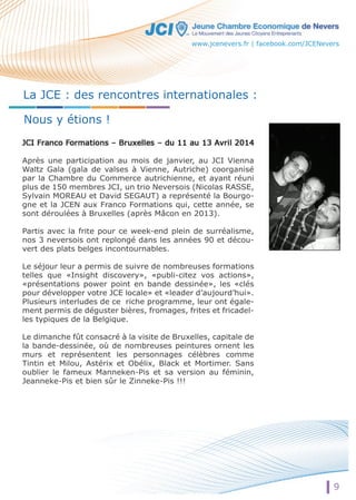 www.jcenevers.fr | facebook.com/JCENevers 
La JCE : des rencontres internationales : 
Nous y étions ! 
Après une participation au mois de janvier, au JCI Vienna 
Waltz Gala (gala de valses à Vienne, Autriche) coorganisé 
par la Chambre du Commerce autrichienne, et ayant réuni 
plus de 150 membres JCI, un trio Neversois (Nicolas RASSE, 
Sylvain MOREAU et David SEGAUT) a représenté la Bourgo-gne 
et la JCEN aux Franco Formations qui, cette année, se 
sont déroulées à Bruxelles (après Mâcon en 2013). 
Partis avec la frite pour ce week-end plein de surréalisme, 
nos 3 neversois ont replongé dans les années 90 et décou-vert 
des plats belges incontournables. 
Le séjour leur a permis de suivre de nombreuses formations 
telles que «Insight discovery», «publi-citez vos actions», 
«présentations power point en bande dessinée», les «clés 
pour développer votre JCE locale» et «leader d’aujourd’hui». 
Plusieurs interludes de ce riche programme, leur ont égale-ment 
permis de déguster bières, fromages, frites et fricadel-les 
typiques de la Belgique. 
Le dimanche fût consacré à la visite de Bruxelles, capitale de 
la bande-dessinée, où de nombreuses peintures ornent les 
murs et représentent les personnages célèbres comme 
Tintin et Milou, Astérix et Obélix, Black et Mortimer. Sans 
oublier le fameux Manneken-Pis et sa version au féminin, 
Jeanneke-Pis et bien sûr le Zinneke-Pis !!! 
9 
 