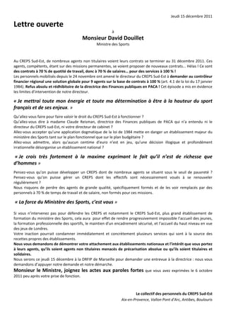 Jeudi 15 décembre 2011 

Lettre ouverte  
                                                                 à 
                                             Monsieur David Douillet 
                                                      Ministre des Sports 
 
 
Au CREPS Sud‐Est, de nombreux agents non titulaires voient leurs contrats se terminer au 31 décembre 2011. Ces 
agents, compétents, étant sur des missions permanentes, se voient proposer de nouveaux contrats... Hélas ! Ce sont 
des contrats à 70 % de quotité de travail, donc à 70 % de salaires… pour des services à 100 % ! 
Les personnels mobilisés depuis le 24 novembre ont amené le directeur du CREPS Sud‐Est à demander au contrôleur 
financier régional une solution globale pour 9 agents sur la base de contrats à 100 % (art. 4.1 de la loi du 17 janvier 
1984). Refus absolu et rédhibitoire de la directrice des Finances publiques en PACA ! Cet épisode a mis en évidence 
les limites d’intervention de notre directeur. 
 



« Je  mettrai  toute  mon  énergie  et  toute  ma  détermination  à  être  à  la  hauteur  du  sport 
français et de ses enjeux. » 
 


Qu’allez‐vous faire pour faire valoir le droit du CREPS Sud‐Est à fonctionner ? 
Qu’allez‐vous  dire  à  madame  Claude  Reisman,  directrice  des  Finances  publiques  de  PACA  qui  n’a  entendu  ni  le 
directeur du CREPS sud‐Est, ni votre directeur de cabinet ? 
Allez‐vous accepter qu’une application dogmatique de la loi de 1984 mette en danger un établissement majeur du 
ministère des Sports tant sur le plan fonctionnel que sur le plan budgétaire ? 
Allez‐vous  admettre,  alors  qu’aucun  centime  d’euro  n’est  en  jeu,  qu’une  décision  illogique  et  profondément 
irrationnelle désorganise un établissement national ? 
 



 « Je  crois  très  fortement  à  la  maxime  exprimant  le  fait  qu’il  n’est  de  richesse  que 
d’hommes » 
 


Pensez‐vous  qu’on  puisse  développer  un  CREPS  dont  de  nombreux  agents  se  situent  sous  le  seuil  de  pauvreté  ? 
Pensez‐vous  qu’on  puisse  gérer  un  CREPS  dont  les  effectifs  sont  nécessairement  voués  à  se  renouveler 
régulièrement ? 
Nous  risquons  de  perdre  des  agents  de  grande  qualité,  spécifiquement  formés  et  de  les  voir  remplacés  par  des 
personnels à 70 % de temps de travail et de salaire, non formés pour ces missions. 
 



 « La force du Ministère des Sports, c’est vous »  
 
 



Si  vous  n’intervenez  pas  pour  défendre  les  CREPS  et  notamment  le  CREPS  Sud‐Est,  plus  grand  établissement  de 
formation du ministère des Sports, cela aura  pour effet de rendre progressivement impossible l’accueil des jeunes, 
la formation professionnelle des sportifs, le maintien d’un encadrement sécurisé, et l’accueil du haut niveau en vue 
des jeux de Londres. 
Votre  inaction  pourrait  condamner  immédiatement  et  concrètement  plusieurs  services  qui  sont  à  la  source  des 
recettes propres des établissements. 
Nous vous demandons de démontrer votre attachement aux établissements nationaux et l’intérêt que vous portez 
à  leurs  agents,  qu’ils  soient  agents  non  titulaires  menacés  de  précarisation  absolue  ou  qu’ils  soient  titulaires  et 
solidaires. 
Nous serons ce jeudi 15 décembre à la DRFIP de Marseille pour demander une entrevue à la directrice : nous vous 
demandons d’appuyer notre demande et notre démarche. 
Monsieur  le  Ministre,  joignez  les  actes  aux  paroles  fortes  que  vous  avez  exprimées  le  6  octobre 
2011 peu après votre prise de fonction. 
 
 
                                                                                Le collectif des personnels du CREPS Sud‐Est 
                                                                      Aix‐en‐Provence, Vallon Pont d'Arc, Antibes, Boulouris 
 